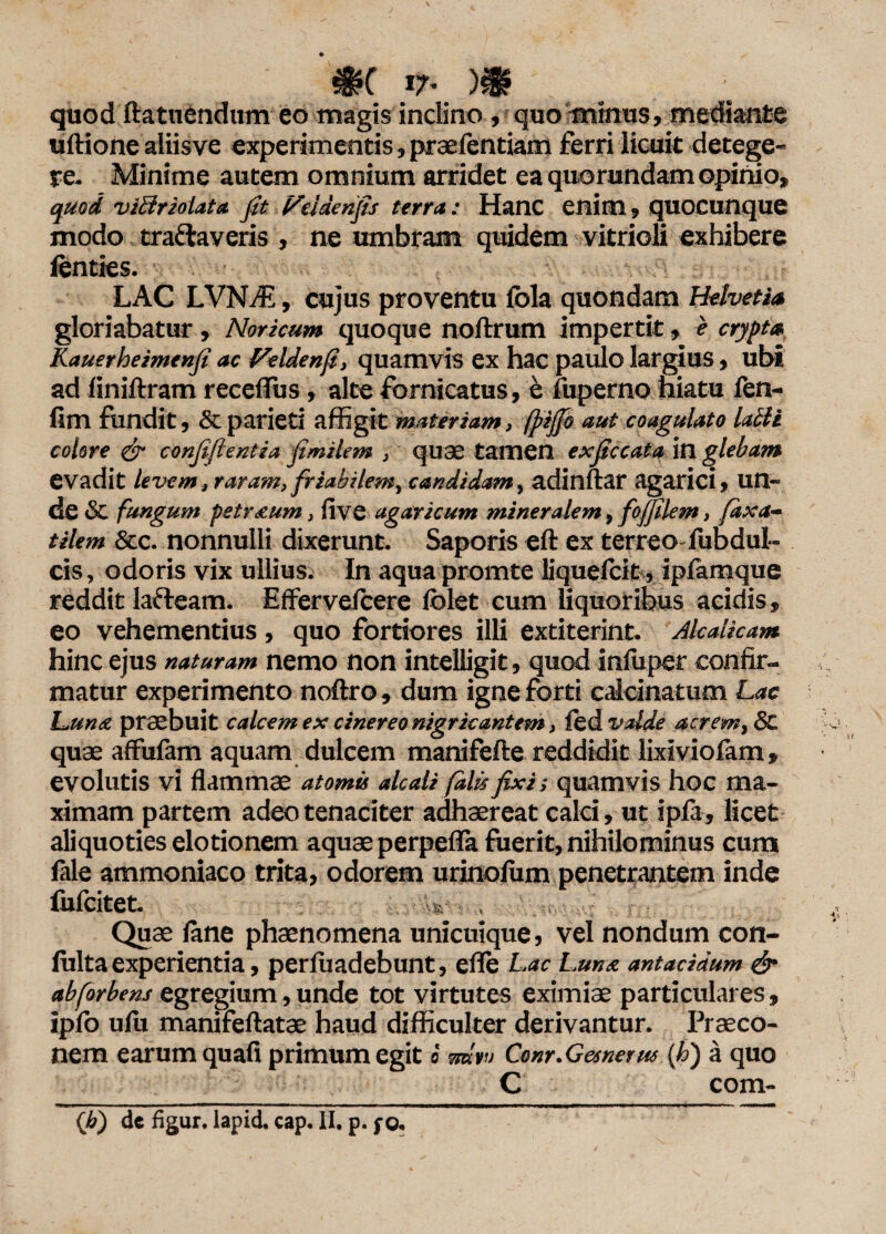 m *7* m _ . - quod ftatuendum eo magis inclino, quo minus, mediante uftione aliisve experimentis, praefentiam ferri licuit detege¬ re. Minime autem omnium arridet ea quorundam opinio, quod viBriolata fit l^elaenjis terra: Hanc enim» quocunque modo tranaveris , ne umbram quidem vitrioli exhibere fenties. LAC LVNdE, cujus proventu fola quondam Helvetia gloriabatur, Noricum quoque noftrum impertit, e crypta Kauerheimenji ac Veldenfi, quamvis ex hac paulo largius, ubi ad finiftram receflus, alte fornicatus, e fuperno hiatu fen- firn fundit, & parieti affigit materiam, fpijjb aut coagulato lalli colore & confiflentia fimilem , quae tamen exficcata in glebam evadit levem, raram, friabilem, candidam, adinftar agarici, un¬ de & fungum petr&um, five agaricum mineralem, fofjilem, faxa- tilem &c. nonnulli dixerunt. Saporis eft ex terreo fubdul- cis, odoris vix ullius. In aqua promte liquefcit, ipfamque reddit lafteam. Effervefcere iblet cum liquoribus acidis, eo vehementius , quo fortiores illi extiterint. Alcalicam hinc ejus naturam nemo non intelligit, quod inffiper confir¬ matur experimento noftro, dum igne forti calcinatum Lac Luna praebuit calcem ex cinereo nigricantem, fed valde acrem, & quae affufam aquam dulcem manifefte reddidit lixiviofam* evolutis vi flammae atomis alcali falis fixi-, quamvis hoc ma¬ ximam partem adeo tenaciter adhaereat calci, ut ipfa, licet aliquoties elotionem aquae perpefla fuerit, nihilominus cum fale ammoniaco trita, odorem urinofum penetrantem inde fufcitet. Quae fine phaenomena unicuique, vel nondum con- fulta experientia, perfuadebunt, efle Lac Luna antacidum & abforbens egregium, unde tot virtutes eximiae particulares, ipfo ufu manifeftatae haud difficulter derivantur. Praeco¬ nem earum quafi primum egit«<mn Conr.Gesnerus (Id) a quo C com- (b) de figur. lapid. cap. II. p. fo.