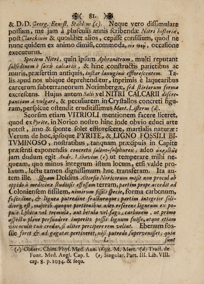 & D. D. Georg. Er.nrjl, StaWm (c). Neque vero diffimulare pqtTum, me jam a .pljifcufis annis fcribendae AUtri biforia; % poa cUrckwm & quoslibet alios, cepiffe confilium, quod ne nunc quidem ex animo dimlfi, commoda, wv occafione executurus. Speciem Nitri, quin ipfum Aphronitrum y multi reputant fdlfedinem e faxis calcariis , hinc COnftruftis parietibus ac muris, praefert!tn antiquis, injtar lanuginis efflorefcentem. Ta¬ lis apud nos ubique deprehenditur, inprimis e laquearibus carcerum fubterraneorurn Norimbergae, fed ftiriarum forma excrefcens. Hujus autem Salis vel NITRI CALCARII diftre- pantiam d 'vulgari, & peculiarem inCryflallos concreti figu¬ ram, perfpicue oftendit eruditiflimusM^r/.Li/?^^ (d). Seorfim etiam VITRIOLI mentionem facere liceret, quod ex Pyrite, in Norico noftro hinc inde obvio educi arte poteft, imo & (ponte folet effloreicere, martialis naturae: Verum de hoc>ipfoque PYRITE, & LIGNO FOSSILI BI- TVMINOSO, noftratibus, tanquam praecipuis in Capite praefenti exponendis concretis faUno-fulphureis , adeo jam dudum egit Anir% Libavius (e) ut temperare mihi ne¬ queam, quo minus integrum iftpm locum, etfi valde pro¬ lixum , leftu tamen digniilimum huc transferam. Ita au¬ tem ille, fffuam Doldius Altor fio Noricorum mifit non procul ab oppido d medicina (ludiofis e fioffam terram, imprope accedit ad Colonienfem fiffilem, nimirum fiffiliforma carbonum, fufcediw> <& lignea putredine fraBuraque; partim integrior foli- diorcy efi y major ib. quoque portionibus adeo referens ligneum ex .po¬ pulo Lybica vel tremula, aut betula vel fago y carbonem y ut primo tfjpeBu plane perfuadere imperito poffis lignum fuiffe, atque etiam vix oculis tuis credasyfi aliter percipere rem velint. Ebenum fos- flle foret & ad gagatas pertinerety nifi putredo fupervemjjet, quin L , ■ , funt (f) Obfcrv. Chim. Phyf. Med. Ann.V^K* M. Mart. ‘ (d) TracL de Font. Med. Angi. Cap. T. Qej Singular, Part. III. Lib. VIIL cap. 8* P» 1034« & hqu.