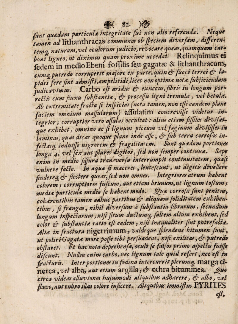 funt quadam particula integritate fui non alio referenda. Neque tamen ad lithanthracas communes obfreciem diverfam, diferen- tenta, naturam,vel oculorum judicio, revocare queat,quamquam car• boni ligneo, ut diximus quam proxime accedat. Relinquimus ei fedem in medio Ebeni foffilis feu gagatae & lithanthraeum» cuma-putredo corruperit majore ex parte, quin & fucci terrei & la¬ pidei fere fmt admifti,ampelitidi,licet non optima nota fukjiciendam Judicavimus. Carbo eft aridus & exuccus,fibris in longum por- \eBis cum fluxu fubfiantia, & procejju ligni tremula, vel betula. Ab extremitate fraBa fi infricias (nota tamen, non effi eandem plane faciem omnium mafiularum) afiulatim concreviffi videtur in¬ tegrior, corruptior vero offulas occultat .* alius etiam fifriles divijds- que exhibet, omnino ac fi lignum piceum vel. faginum divififiesin laminas, quas dicas quoque plane inde efe, &fib terra corrofas in- feBas% induijfe nigrorem & fragilitatem. Sunt quadam portiones longa 4. vel fex aut plures digitos, fed non femper continua, Sape enim in medio fiffura transverfa interrumpit continuitatem, quafi vulnere facio. In aqua fi maceres , lentet(eunt, ut digitis divellere findere% & fleBere que as,fed non omnes. Integriores atrum habent colorem ; corruptiores fu ficum, aut etiam brunum,ut lignum tofium s media particula medio fe habent modo, fifiua corrofa fiunt penitus, eoharentibus tamen adhuc partibus & aliquam filiditatem exhiben¬ tibus, fi frangas, nihil diverfium d fubfiantia fibrarum, fecundum longum infreBarum ,nifi fitum duBumq. fialfem alium exhibent, fed color & fubfiantia ratio e fi eadem, nifi inaqualiter fint putrefaBa. Alia in fraBura nigerrimum, valdeque flendam bitumen funt, ut poliriGagata more pofje tibi perjuadeas, nifi exilitas ,& putredo obfiaret. Et hac nota deprehenfa, oculi fi falfos primo afreBu fuifie difirnt. Nullus enim carbo, nec lignum tale quid refert, nec e fi in fraBurk. Inter portiones in fodina intercurrit plerumq, marga ci¬ nerea j vel alba, aut etiam argilla , & ochra bituminea» ffuo circa videas alluviones hujusmodi aliquibus adharere, (fi albo, vel flavo, aut rubro das colon inficere. Aliquibus immifius PYRITES