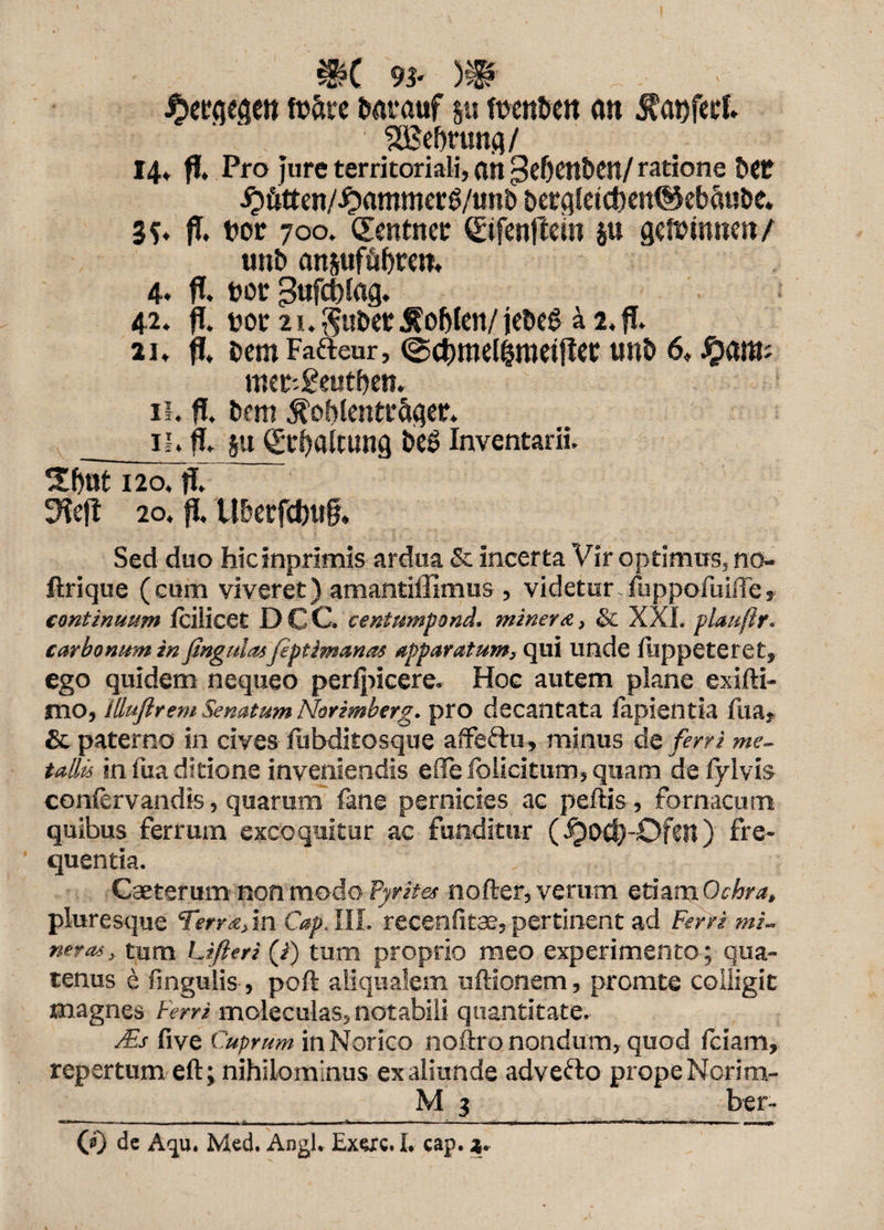 ibeegeaen tufae barauf ju ftwtbeit an $at)fetf. SEBefaung/ 14* fi. Pro Jure territoriali, an gefjettben/ ratione bet £faten/i?ammer$/utt& bergle!cf)en@ebfa!be. 3?* fl. tw 700. dentncc Sifenftein ju getuinuen/ unb anpfafaen. 4. fl. uor 3«fct)lag. 42. fl. uor 2i.$ubet$oblen/iebeS a 2.fl. 21. fl, bemFafteur, (Scfcmelimeiflec unb 6, Jpant; met-geutben, 11. fl. bem ^oblentrSger. _ 11. fl. su Stbaltung be£> Inventarii. butT20.fl. 3lejt 20. fl, Uberfdwff. Sed duo hicinprimis ardua & incerta Vir optimus, no- jflrique (cum viveret) amantiffimus , videtur-fuppofuifle, continuum fcilicet DCC. centumpond. miner &, & XXL plaufir. carbonum in Jtngulasfiptimanas apparatum, qui unde flippeteret, ego quidem nequeo perlpicere. Hoc autem plane exifti- mo, lllujirem Senatum Norimberg. pro decantata lapientia liia, & paterno in cives fubditosque affertu, minus do ferri me¬ tallis in fua ditione inveniendis ede folicitum, quam de lylvis confervandis, quarum fane pernicies ac peftis , formcum quibus ferrum excoquitur ac funditur (^)Pd)-Dfcn) fre¬ quentia. Caeterum non modo fyrites nofter, veram etiam Ochra, pluresque Terra, in Cap, III. recenfitae, pertinent ad Ferri mi¬ ner as , tum Lifteri (/) tum proprio meo experimento; qua¬ tenus e lingulis , poft aliqualem uftionem, promte colligit magnes Ferri moleculas, notabili quantitate. Ms five Cuprum in Norico noftro nondum, quod fciam, repertum eft; nihilominus ex aliunde adverto prope Norim- M 3 ber-