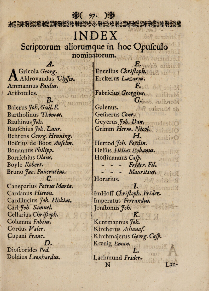 97- )i? INDEX Scriptorum aliorumque in hoc Opufculo nominatorum. A. . \ < ' : y AGricola Georg. AIdrovandus *Ufyjfes» Ammannus Paulus, Ariftoteles. B. Baierus Guil. R Bartholinus 'Thomas. Bauhinusjftf^. Baufchiusy^. Eaur. Behrens Georg. Henning, Boetius de Boot dnfelm, Bonannus Philipp. Borrichius Olaus• Boyle Robert. Brimo JW. Pancratius, c Caneparius Petrus Maria, Cardanus Hieron. Cardilucius Joh. Hiskias. Cari jfoh, Samuel, Cellarius Chrijloph. Columna Fabius, Cordus Valer. Cupani Franc, D. Diofcorides 7W. Doldius Leonhardus* 1 E ’*■ Encelius Chrijloph. Erckerus Laz>arus. F. Fabricius Georgim, g. Galenus. I i / Gefnerus Cewf. Geyerus Grimm Herm. NicoL ■= m; i; in. ?!; - S31C i •? ? lif; i / ; % i a : ?l? \ am \ i Hertod Ferdin, Heffus Helias Eobanus, Hoffmannus Caft. - - - Frider. FiL - - - Mauritius. Horatius. /. ImHoff Chrijloph, Frider» Imperatus Ferrandus, Jonftonus?^. K. Kentmannus Joh, Kircherus Athanaf Kirchmajerus Georg. Cajp, Koenig Eman. t* Lachmund Frider* N Lm j i' - s; /1 r ,ir- * ■. Lan-