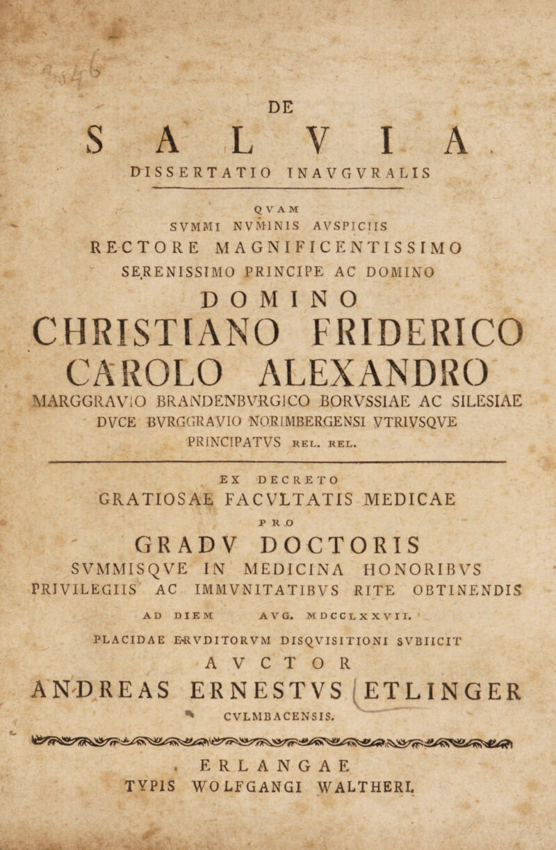 DE S A ,L V I A mSSERTATIO TNAVGVRALIS V - Q V A M SVMMI NVMINIS AVSPICTIS . • \ RECTORE MAGNIFICENTISSIMO SERENISSIMO PRINCIPE AC DOMINO DOMINO CHRISTIANO FRIDERICO CAROLO ALEXANDRO MARGGRAViO BRANDENBVRGICO BORVSSIAE AC SILESIAE DVCE BVRGGRAyiO NORIMBERGENSI yXRIVSQVE ■PRINCIPATVS REL. REL. EX 'DECRETO GRATIOSAE FACVLTATIS MEDICAE % PRO GR AD V DOCTORIS SVMMISQVE IN MEDICINA HONORIBVS rRiyiLEGIIS’ AC IMMyNITATIByS RITE OBTINENDIS AD DIEM AVG. MDCCLXXVII. ' PLACIDAE E-RVDITORVM DISQVISITIONI SVBIICIT A V C T O R . ERLANGAE TYPIS WOLFGANGI WALTHERI.