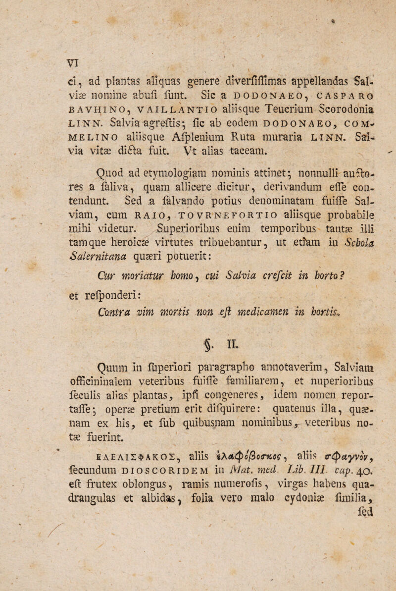 ci, ad plantas aliquas genere diverfifrimas appellandas Sal¬ viae nomine abufi lunt. Sic a dodonaeo, casparo BAVHiNO, vAiLLANTio aliisque Teucrium Scorodonia LiNN. Salvia agreflis; fic ab eodem dodonaeo, com- MELINO aliisque Afplenium Ruta muraria linn. Sal¬ via vitae difta fuit. Vt alias taceam. Quod ad etymologiam nominis attinet; nonnulli au ■Sto¬ res a faliva, quam allicere dicitur, derivandum effe con¬ tendunt. Sed ,a falvando potius denominatam fuilTe Sal¬ viam, cum RAIO5 TOVRNEFORTio aliisque probabile mihi videtur. SuperioriUus enim temporibus tantae illi tamque heroicrse virtutes tribuebantur, ut etiam in Schola Salernitana quaeri potuerit: Cur moriatur homo^ cui Sahia crefcit in horto? et refponderi: Contra xim mortis non efi medicamen in hortk<. %. IL Quum in liiperiori paragrapho annotaverim, Salviam officininalem veteribus fuilTe familiarem, et nuperioribus feculis alias plantas, ipfi congeneres, idem nomen repor- tafle; operae pretium erit difquirere: quatenus illa, quae¬ nam ex his, et fub quibusnam nominibus ^ veteribus no¬ tae fuerint. EAEAIS^AKOS, alhs i?<ai^o[iotncog ^ aliis tr^uyvoy^ fecundum dioscoridem in l\Jat. med Lib.IlL cap,/\,o. efl frutex oblongus, ramis numerofis, virgas habens qua¬ drangulas et albidas, folia vero malo cydonise fimilia, fed