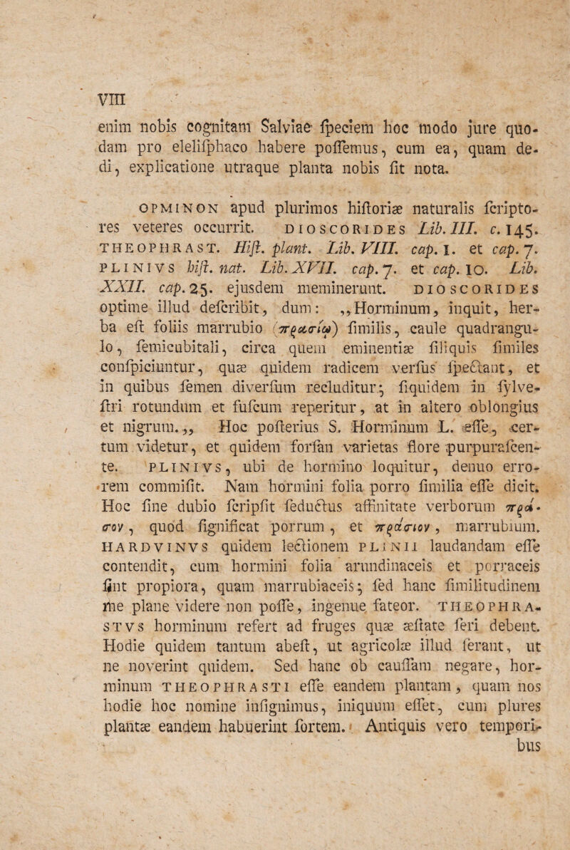 enim nobis cognitam Salviae Ipeciem hoc modo jure quo¬ dam pro elelifphaco habere poflemus, cum ea, quam de¬ di, explicatione utraque planta nobis fit nota. OPMINON apud plurimos hiftoriae naturalis fcripto- res veteres occurrit dioscorides Lib.lII, c. 145. T H E o p IIR A s T. Hiji, piant, Lib, VIII, cap, i. et cap, 7. PLiNivs hiji. nat. Lib.XVIL cap.j. et cap, lo» Lib. XXII. cap, 25. ejusdem meminerunt. dioscorides optime illud defcribit^ dum: ,5Horminum, inquit, her¬ ba eft foliis marrubio fimilis, caule quadrangu¬ lo, femic ubi tali, circa quem eminentise fili quis fmiles confpiciuntur, quae quidem radicem verfus Ipeftant, et in quibus femen diverfum recluditur* fiquidem in lylve- ftri rotundum et fufcum reperitur, at in altero oblongius et nigrum. .,. Hoc poflerius S. Horminum L. elTe , oer- tum videtur, et quidem foriaii varietas flore purpurafcen- te. PLINIVS, ubi de hormino loquitur, denuo erro¬ rem commifit. Nam hormini folia porro fimilia effe dicit Hoc fine dubio fcripfit feduftus affinitate verborum (Tov, quod fignificat porrum, et , marrubium. HARDViNVS quidem ledlionem plinii laudandam effie contendit, cum hormini folia arundinaceis et porraceis lint propiora, quam marrubiaceis*, fed hanc fimilicudinem me plane videre non poffe, ingenue, fateor, theophra- STVS horminum refert ad fruges quae aeftate feri debent. Hodie quidem tantum abefl, ut agricolae illud ferant, ut ne noverint quidem. Sed hanc ob cauffiam negare, hor¬ minum THEOPHRASTI effe eandem plantam, quam nos hodie hoc nomine infignimus, iniquum effet, cum plures plantae eandem habuerint fortem. Antiquis vero tempori¬ bus