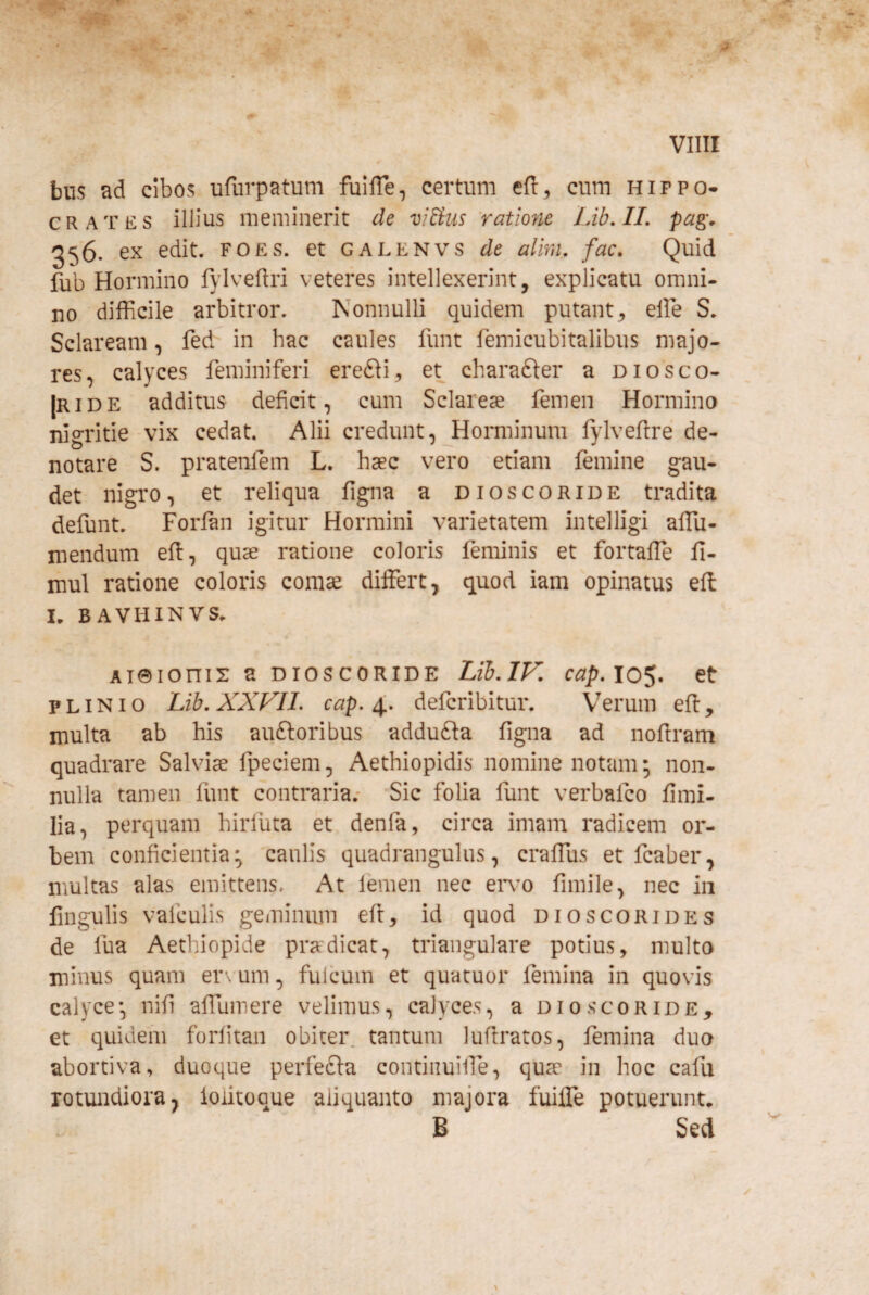 biis ad cibos ufiirpatum fuHTe^ certum efl, cum Hippo¬ crates illius meminerit de viHus ratione Lib,IL pag\ 556. ex edit. foes. et galenvs de almi. fac. Quid fub Hormino fylveftri veteres intellexerint, explicatu omni¬ no difficile arbitror. Nonnulli quidem putant, elFe S. Sclaream, fed in hac caules funt femicubitalibus majo¬ res, calyces feminiferi erefli, et charafter a diosco- |ride additus deficit, cum Sclareae femen Hormino nigritie vix cedat. Alii credunt, Horminum fylveftre de¬ notare S. pratenfem L. haec vero etiam femine gau¬ det nigro, et reliqua figna a dioscoride tradita defunt. Forlan igitur Hormini varietatem intelligi affiu- mendum ell, quae ratione coloris feminis et fortaffie fi- mul ratione coloris comae differt, quod iam opinatus eff I, BAVIiINVS. Aieionix a dioscoride Lib.IV. cap.10$. et PLINIO Lib.XXFII. cap. X defcribitur. Verum efi:, multa ab his auftoribus addufta figna ad noflram quadrare Salvdae fpeciem, Aethiopidis nomine notam; non- nulla tamen funt contraria.* Sic folia funt verbafco fimi- lia, perquam hiriuta et denfa, circa imam radicem or¬ bem conficientia^ 'caulis quadrangulus, craffus et fcaber, multas alas emittens. At lemen nec en’o fimile, nec in lingulis vafculis geminiun efi:, id quod dioscorides de fua Aethiopide pradicat, triangulare potius, multo minus quam er\'um, fulcum et quacuor femina in quovis calyce-, nifi affumere velimus, calyces, a dioscoride, et quidem forfitan obiter, tantum lufiratos, femina duo abortiva, duoque perfefta contiiiuilTe, qua in hoc cafii rotundiora j loiitoque aliquanto majora fuiffe potuerunt, B Sed k •