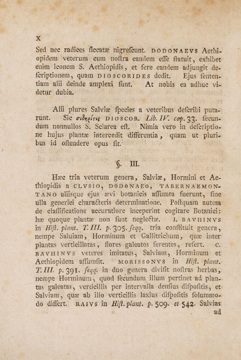 Sed nec radices ficcat^ nigrefcunt dodonaevs Aethi- opidem veterum cum noflra eandem efle ftatuit, exhibet enim iconem S. Aetliiopidiset fere eandem adjungit de- Icriptionem, quam dioscorides dedit. Ejus fenten- tiam alii deinde amplexi funt. At nobis ea adhuc vi¬ detur dubia. Alii plures Salviae fpecies a veteribus defcribi puta¬ runt. Sic (nSfj^iTig DIO SCOR. Lih,lV. cap,^^’ dum nonnullos S. Sclarea eft. Nimia vero in defcriptio- ne hujus plantae intercedit difFerentia ^ quam' ut pluri¬ bus id oftendere opus fit / §. IIL Haec tria veterum genera^ Salvia^ Hormini et Ae- thiopidis a clvsio, dodonaeo, tabernaemon- TANO aliisque ejus ^vi botanicis affumta fuerunt, fine ulla generici charafteris determinatione. Poftquam autem de claifificatione accuratiore inceperint cogitare Botanici: hae quoque plantae non funt negleftie. i. bavhinvs in Hiji, piant, T. III, conftituit genera, nempe Saluiam, Horminum et Gallitrichum^ qua^ inter plantas verticillatas, flores galeatos. ferentes, refert. c. BAVHINVS veteres imitatus, Salviam, Horminum et Aethiopidem alTumfit morissonvs in Hijh piant. T,in. p. 391* duo genera divifit noftras herbas^ nempe Horminum, quod fecundum illum pertinet ad plan¬ tas galeatas, verticillis per intervalla denfius dilpofitis, et Salviam, quae ab illo verticillis laxius difpofitis folummo- do differt, raivs in Hijh piant, p* 509. # 54i3- Salvias ad