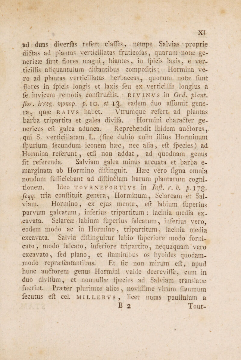 ad duas diverfts refert« clalTes, nempe Salvias proprie dielas ad plantas verticillatas fruticolas, quarum-notae ge- nerica! iiint flores magni, hiantes, in Ipicis laxis, e ver¬ ticillis aliquantulum diflantibus compofitis;, Hormina ve¬ ro ad plantas verticillatas herbaceas, quorum notae funt flores in Ipicis longis et laxis feu ex verticillis longius a fe.invicem remotis conflruftis. • rivinvs in Ord, piant, flor, irreg'. monop, p.io. et 13. eadem duo alTumit gene¬ ra, quae raivs habet. \hrumque refert ad plantas barba tripartita et galea divila. 'Hormini charafter ge- nericus eft galea adunca. Reprehendit ibidem anciores,, qui S. verticillatam L. (fine dubio enim illius Horminum fpurium lecundum iconem haec, nec alia, eft Ipecies) ad Hormina referunt , etfi non addat, ad quodnam genus fit referenda. Salviam galea minus arcuata et barba e- marginata ab Hormino diftinguit. Haec vero figna omnia nondum fufflciebant ad diftinftam harum plantarum cogni- 'tionevn. Ideo tpvrnef0rtivs in Inft. r. h. p.ljQ. feqq. tria conftituit genera, Horminum, Sclaream et Sal¬ viam. Hormino, ex ejus mente, eft labium luperius parvum galeatum , inferius-tripartitum : lacinia media ex- vcavata. Sclareae/labium fuperius falcatum, inferius vero, eodem modo ac in Hormino, tripartitum, lacinia media excavata. Salvia diftinguitur labio fuperiore modo forni¬ cato , modo falcato, inferiore tripartito, nequaquam'vero excavato, fed plano, et ftaminibus os hyoides quodam¬ modo repraefentantibus. Et iic non mirum eft, apud hunc auftorem genus Hormini valde decreviflb, cum in duo divifum, et nonnullae Ipecies ad Salviam translata? fuerint. Praeter plurimos alios, noviflime virum fummum fecutus eft cel. mileervs, licet notas paullulum a B 2 ' Tour-