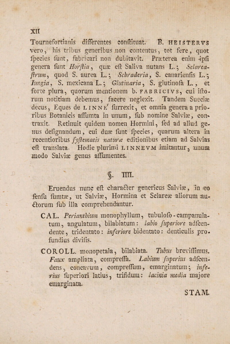 xir Tournefortianls differentes confftuat. B. heistervs vero, his tribus generibus non contentus, tot fere, quot fpecies funt , fabricari non dubitavit. Pr^terea enim ^pfi genera funt Horftia ^ quse efl: Saliva nutans L. • Sclarea- flrum^ quod S. aurea L. Schraderia, S. canarienfis L.'; Imgia^ S. mexicanaL.; Glutinaria^ S. glutinola L., et forte plura, quorum mentionem b. fabricivs, cui ifto- rum notitiam debemus, facere neglexit. Tandem Sueciae decus, Eques de linne' furrexit, et omnia genera a prio¬ ribus Botanicis affumta in unum, fub nomine Salviae, co]> traxit. Retinuit quidem nomen Hormini, fed ad aliud ge¬ nus defignandum, cui duse funt fpecies, quarum altera in recentiozihus fyftematis naturte editionibus etiam ad Salvias eft translata. Hodie plurimi linnevm imitantur, :unum modo Salviae genus affumentes. Eruendus nunc efl: charaGer geneficus Salviae, in m fenfu fumtae, nt Salvia, Hormina et Sclare^-aliorum ;au- £torum fub illa comprehendantur. C A L. Perianthium monophyllum, tubulofo - campanula- tum, angulatum, bilabiatum: labio fuperiore adfcen- dente, tridentato: m/tT/ore bidentato: denticulis pro¬ fundius divifis. COROLL. monopetala, bilabiata. Tubus breviflimiis. Faux ampliata, compreffa. Labium fuperius adfcen- dens, concavum, compreffum, eraarginatum; infe^ rius fuperiori latius, trifidum: lacinia media majore emarginata. STAM.