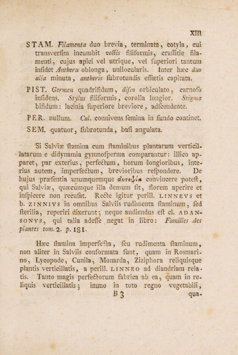 STAM. Filamenta duo brevia^ terminata^ cotyla^ cui transverfim incumbit veUis filiformis, craffitie fila¬ menti, cujus apici vel utrique, vel fuperiori tantum infidet oblonga, unilocularis. Inter hacc duo alia minuta, antheris fubrotundis effcetis capitata. PIST. Germen quadrifidum, difco orbiculato, carnofo infidens. Stylus filiformis, corolla longior. Stipna bifidum.: lacinia fuperiore .breviore, adfcendente. PER. nullum. CaL .connivens femina in fundo continet. •SEM. quatuor^ fubrotunda, bafi angulata. Si ‘Salviae flamina cum flaminibus plantarum verticil- latarum e .didynamia g)mmofperma .comparantur: illico ap¬ paret, par exterius,' perfeftum, horum longioribus, inte¬ rius .autem, dmperfeftum, ibrevioribus refpondere. De hujus prsefentia unumquemque dvToipic* convincere potefl, qui Salviae, quaecumque illa demum fit, florem .aperire et infpicere non recufat. Re6le igitur perill. linnevs et b. ziNNivs in omnibus .Salviis rudimenta flaminum, fed flerilia, reperiri dixerunt-, neque audiendus .efl cl. adan- soNvs, -qui talia .adefle negat in libro: Familles des plantes tom. 2. p-1,81- 'Haec flamina iimperfefba, feu rudimenta flaminum, non aliter in Salviis conformata lunt, quam in Rosmari- no, Lycopode, Cunila, Monarda, Ziziphora reliquisque plantis verticillatis, a perill. linneo ad diandriam rela¬ tis. ■ Tanto magis perfeftorum fabrica ab ea, quam in re- liquis' verticillatis j immo in toto regno vegetabili,' B 3