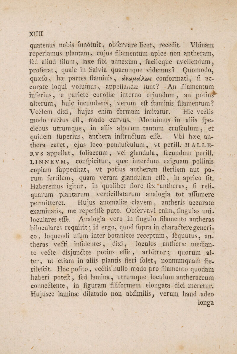 quatenus nobis innotuit, obfervare licet, recedit. Vbinam reperiamus plantam, cujus filamentum apice non antheram, fed aliud filum, laxe fibi adnexum, facileque avellendum, proferat, quale in Salvia quacunque videmus? Quomodo, qu^fo, hae partes ftaminis, dvc»)iJ.d?<ocg conformati, fi ac¬ curate loqui volumus, appellai.dae lunt? An filamentum inferius, e pariete corollae interno oriundum ^ an potiu#^ alterum, huic incumbens, verum efl: framinis filamentum? VeStem dixi, hujus enim formam imitatur. Hic vedlis jnodo reftus efl, modo curvus. Monuimus in aliis fpe- ciebus utrumque, in aliis alterum tantum crufculum, et quidem liiperius, anthera inflruftum elTe. Vbi haec^ an- thera caret, ejus loco pondufculum, vt perill. halle- Rvs appellat, foliaceum, vel glandula, fecundum perill. LiNNEVM, confpicitur, qu^ interdum exiguam pollinis copiam fuppeditat, vt potius antherara fierikm aut pa¬ rum fertilem, quam veram glandulam efie, in aprico fit. ' Haberemus igitur, in quolibet flore fex antheras, fi reli¬ quarum plantarum verticillatarum analogia tot affumere permitteret. Hujus anomalia elavem, antheris accurate examinatis, me reperiffe puto. Obfervavi enim, fingulas uni- loculares effe. Analogia vero in fingulo filamento antheras biloculares requirit;, id ergo, quod fnpra in charafteregeneri» co, loquendi ufum inter botanicos receptura, fequutus, an¬ theras vefti infidentes, dixi, loculos antlierae median¬ te vefte disjunftos potius effe , arbitror; quorum al¬ ter, ut etiam in aliis plantis fieri folet, nonnumquam fte- V rilefcit. Hoc pofito , veftis nullo modo pro filamento quodam haberi potefi:, fed lamina, utrumque loculum antheraceum conneclente, in figuram filiformem elongata dici meretur. Hujusce laminse dilatatio non abfimilis ^ verumi haud adeo longa i