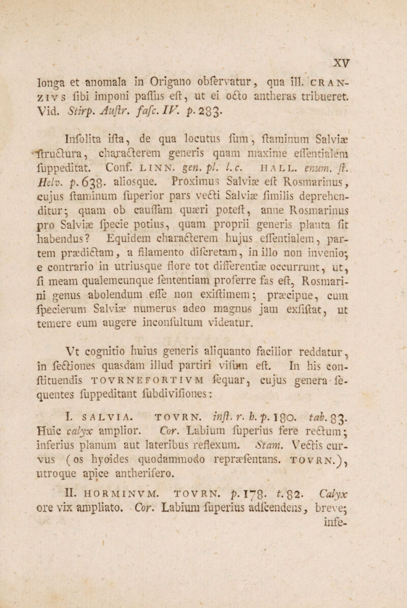 4 longa et anomala in Origano obfervatiir^ qua ill. cran- ziVs fibi imponi pafTus eft, ut ei o£lo antheras tribueret. Vid. Stirp, Aujlr. fafc. IF, p. 283- Infolita ifta, de qua locutus fum‘, flaminum Salviae 'Uruflura, chaj’a£lerem generis quam maxime effentialem fuppeditat. Conf. linn. gen, pl. l.c. hall. enum. ji. Hclv. p. 638* aliosque. Proximus Salvis efl Rosmarinus, cujus ftaminum fuperior pars vefti Salvis fimilis deprehen¬ ditur;, quam ob cauiTam qusri potefl, anne Rosmarinus pro Salvis Ipecie potius, quam'proprii generis planta fit habendus? Equidem charafterem hujus efientialem, par¬ tem prsdiftam, a filamento diferetam, in illo non invenio- e contrario in utriusque flore tot difibrentis occurrunt, ut, fi meam qualemcunque fententiam proferre fas efi, Rosmari¬ ni genus abolendum effe non exiftimem* prscipue, cum fpecierum Salvis numerus adeo magnus jam exfiftat, ut temere eum augere inconfultum videatur. Vt cognitio huius generis aliquanto facilior reddatur, in fe£ljones quasdam illud partiri vifum efl. In his con¬ fli tuendis TOVRNEFORTivM fequar, cujus genera* fe- quentes fuppeditant fubdivifiones: m I. SALVIA. TOVRN. infl. r. h. p. IQO. tab.Q2- Huic calyx amplior. Cor. Labium fuperius fere reftum; inferius planum aut lateribus reflexum. Stam. Veclis cur¬ vus (os hyoides quodammodo reprsfentans. TovRN.j), utroque apice antherifero. II. HORMINVM. TOVRN. p.iyQ. t.Q2- Calyx ore vix ampliato. Cor. Labium fuperius adfcendens, breve; /' infe-