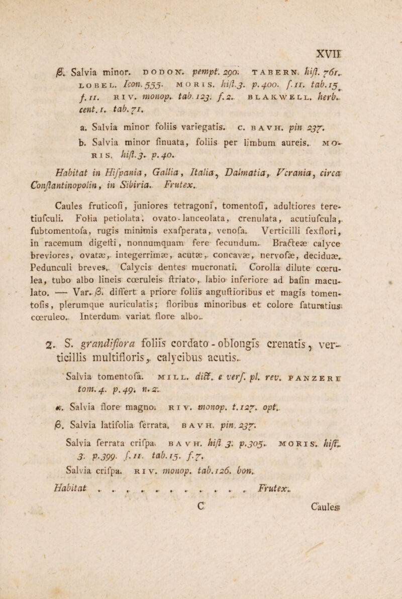 I XVII Salvia minor, d o d o isr. pempt, 2go: t A b e r n. liij!. ^6r,. L o B E L. Icon, 555. MORIS. p, ^00. f. II. tab. /5^ f. II. R I V. monop,. tab. i2j. /. 2.. b l a k\v e ll. herb*. cent. /. tab. f/. a. Salvia minor foliis variegatis, c. bavh, pin 2j^. b. Salvia minor linuata, foliis per limbum aureis,, mo¬ ris. hijl.s* p» 40, Habitat in Hifpania, Gallia, Italia'.^ Dalmatia, Vcrania., circa Conjlantinopolin, in Sibiria.. Frutex,. Caules fruticofi, juniores tetragonf, tomentofi', adultiores tere- tiufculi. Folia petiolata, ovato-lanceolata, crenulata, acutiufcula,. fubtomentofa, rugis minimis exafperata,. venofa; Verticilli fexflori, in racemum digelli, nonnumquam- fere- fecundum, Brafleas' calyce- breviores, ovataeintegerrimae, acutae,, concavae, nervofae, deciduae,. Pedunculi breves.. Calycis' dentes' mucronati; Corolla dilute coeru¬ lea, tubo* albo lineis' coeruleis ftriato ,. labio inferiore ad balih macu¬ lato. — Var,-/3i differt a priore foliis anguftibribus et magis tomen- tolis, plerumque auriculatisfloribus minoribus- et colore* faturatius; coeruleo.. Interdumi variat flore albo.. 2. S. ^randtflora foliis cordato - oblongis crenatis, ver¬ ticillis multifloris,, calycibus acutis.. ‘Salvia tomentola. ' mill. di^, e verf. pl, rev, panzere tom.4. p.4g‘» n,2r.. 4t. Salvia flore* magno; r i v. monop. t.iar. opt.. /6. Salvia latifolia ferrata, bavh. pin,2j^. Salvia ferrata crifpav bavh. hili j. p.305,. moris. hiJT„ 3- P^399- tab. 13. /.y. Salvia crifpa. r i v. monop, tab. 126. bon. Habitat .. ,. .. Frutex,. C Caules