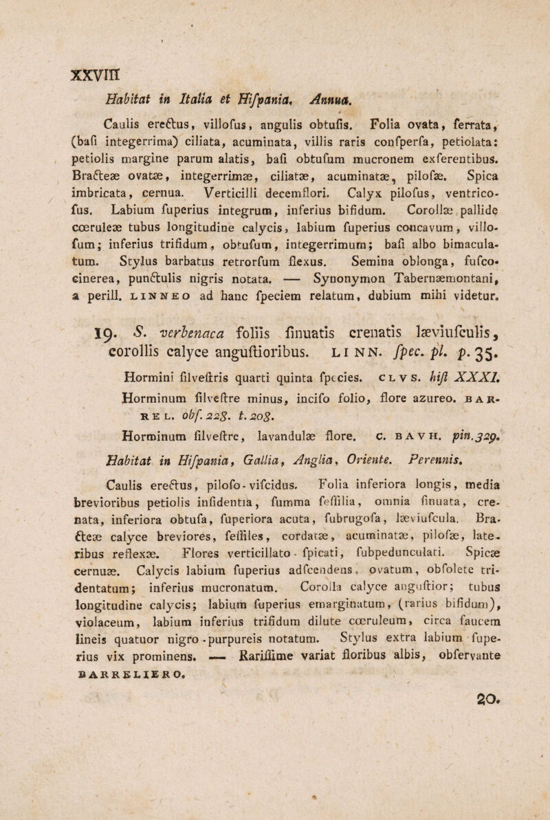 Habitat in Italia et Hifpania, Annm, Caulis ere6l:us, villofus, angulis obtufis. Folia ovata, ferrata, (bafi integerrima) ciliata, acuminata, villis raris confperfa, petiolata; , petiolis margine parum alatis, bafi obtufum mucronem exferentibus. Brafteae ovatse, integerrimae, ciliatae, acuminatae, pilofae. Spica imbricata, cernua. Verticilli decemflori. Calyx piiofus, ventrico- fus. Labium fupcrius integrum, inferius bifidum. Corollae pallide coeruleae tubus longitudine calycis, labium fuperius concavum, villo- fum; inferius trifidum, obtufum, integerrimum; bafi albo bimacula- tum. Stylus barbatus retrorfum flexus. Semina oblonga, fufco- cinerea, punftulis nigris notata, — Synonymon Tabernaemontani, a perili. l in neo ad hanc fpeciem relatum, dubium mihi videtur. 19. mrhmaca foHis finuatis creiiatis Iseviiifculis, corollis calyce anguftioribus. li nn. [pec. pL p-2S* Hormini filveftris quarti quinta fpecies. c l v s. hifl XXXL Horminum filveftre minus, incifo folio, flore azureo. bar- R E L. obf. 22S. t. 2og, 1 Horminum filveftre, lavandulse flore, c, bavh. pin.j2p. Habitat in Hifpania, Gallia, Anglia, Oriente. Perennis, Caulis erectus, pilofo• vifcidus. Folia inferiora longis, media brevioribus petiolis infidenti^, fumma feffilia, omnia finuata, cre- nata, inferiora obtufa, fuperiora acuta, fubrugofa, Jseviufcuia, Bra» dteae calyce breviores, feffiles, cordatae, acuminatae, pilofae, late* ribus reflexae. Flores verticillato - fpicati, fubpeduncuiari. Spicae cernuae. Calycis labium fuperius adfcendens, ovatum, obfolete tri- dentatum; inferius mucronatum. Corolla calyce anguftior; tubus longitudine calycis; labium fuperius emarginatum, (rarius bifidum), violaceum, labium inferius trifidum dilute coeruleum, circa faucem lineis quatuor nigro .purpureis notatum. Stylus extra labium-fupe¬ rius vix prominens. — Rariilime variat floribus albis, obfervante BARREHERO. 20.