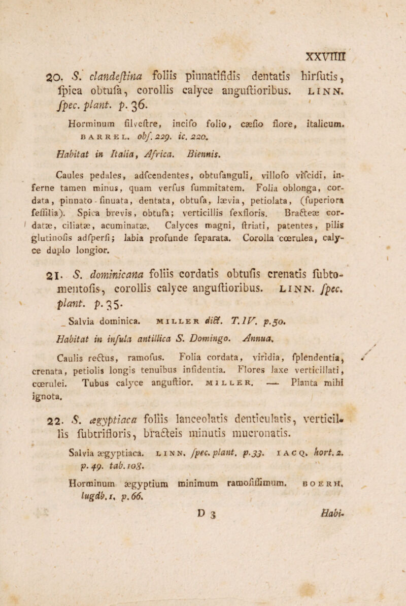 20. S. clandejlma foliis pinnatifidls dentatis hirfutis, Ipica obtula, corollis calyce anguftioribus. linn. fpec, piant. P..36. * ' Horminum filveftre, incifo folio, C3efio flore, italicum. B A R R E L. ob/. 22p. ic. 220, Habitat in Italia ^ Africa. Biennis. Caules pedales, adfcendentes, obtufanguli, villofo vifcidi, in¬ ferne tamen minus, quam verfus fummitatem. Folia oblonga, cor¬ data, pinnato - fmuata, dentata, obtufa, laevia, petiolata, (fuperiora feffilia). Spica brevis, obtufa; verticillis fexfloris. Braftese cor- I datae, ciliatae, acuminatae. Calyces magni, ftriati, patentes, pilis glutinofis adfperli; labia profunde feparata. Corolla'coerulea, caly¬ ce duplo longior. 21. 5. dominicana foliis cordatis obtufis crenatis fubto- mentofis, corollis calyce anguftioribus. linn. fpcc. piant, p. 35* _ Salvia dominica. miller diSH. T.IV. Habitat in infida antilUca S. Domingo. Annua, Caulis retos, ramofus. Folia cordata, viridia, fplendentia, crenata, petiolis longis tenuibus infidentia. Flores laxe verticillati, coerulei. Tubus calyce anguftior. miller. — Planta mihi ignota. 22. S. cegyptiaca foliis lanceolatis denticulatis, verticiU lis fubtrifloris, bracleis minutis mucronatis. Salvia segyptiaca. fpec.plant. p.33. iacq* hort.2. p. 4p, tab. log. Horminum segyptium minimum rarnoflllimum. b o e r H* lugdb. I, p. 66» D 3 Babi*
