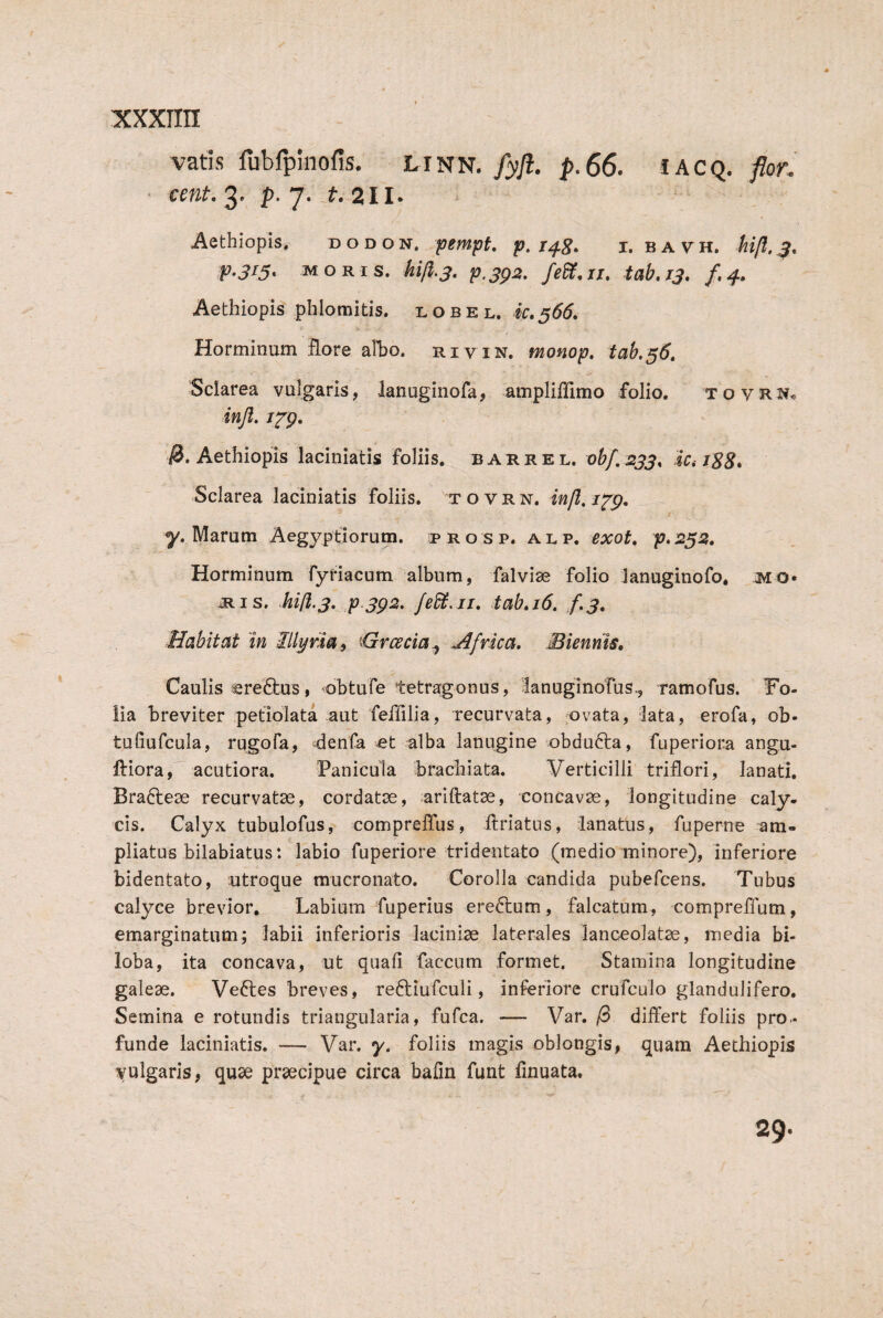 vatis fubfplnofis. LINN./3)/!. p.66. lACQ. flor. ' cent, 3' P- 7' Aethiopis, dodon. pempt p, i. bavh. fp.315. MORIS, kijl.3, p.sg2» fedS,ii, tab.ij, /,4» Aethiopis phlomitis, l o b e l. k»566, b Horminum flore alho. riyin. monop, tab.36, Sclarea vulgaris, lanuginofa, ampliffimo folio. tovrn« injl. i^p. ^.Aethiopis laciniatis foliis, barrel. obf.233, r88. Sclarea laciniatis foliis, t o v r n. infl, j y. Marum Aegyptiorum, b r o s p. al p. exot, p.232, Horminum fyriacum album, falvise folio lanuginofo. ilis, hili.3. p.3p2, fedi, 11, tab,i6. /.j. Habitat 'in Illyria^ Hrcecia^ frica. Biennis» Caulis sreiQius, obtufe tetragonus, lanuginofus., ramofus. Fo¬ lia breviter petiolata aut feffilia, recurvata, ovata, lata, erofa, ob- tuliufcula, rugofa, denfa et alba lanugine obdufta, fuperiora angu- ftiora, acutiora. Fanicula brachiata. Verticilli triflori, lanati. Bra^lese recurvatae, cordatae, ariftatae, concavae, longitudine caly¬ cis. Calyx tubulofus, comprelTus, ftriatus, lanatus, fuperne am¬ pliatus bilabiatus: labio fuperiore tridentato (medio minore), inferiore bidentato, utroque mucronato. Corolla candida pubefcens. Tubus calyce brevior. Labium fuperius ereftum, falcatum, comprellum, emarginatum; labii inferioris laciniae laterales lanceolatae, media bi- loba, ita concava, ut quali faecum formet. Stamina longitudine galeae. Ve61;es breves, reftiufculi, inferiore crufculo glandulifero. Semina e rotundis triangularia, fufea. — Var. /3 differt foliis pro¬ funde laciniatis. — Var. y. foliis magis oblongis, quam Aethiopis vulgaris, quae praecipue circa bafm funt finuata. 29.