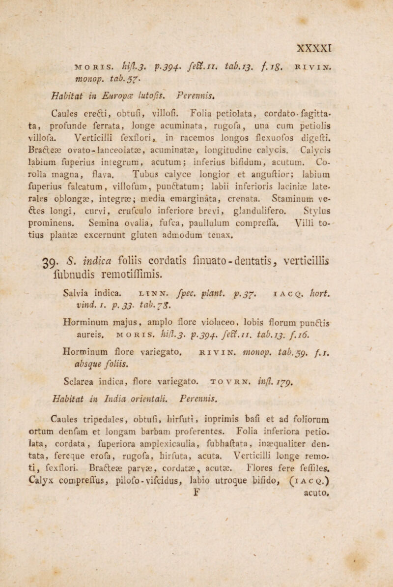 MORIS, hijl.j, p-394^ feU.iT, tab.js, f.J8> Rivin, monop. tab.3^> Babitaf in Enropce lutofis. Perennis» Caules ere6li, obtufi, villofi. Folia petiolata, cordato-fagitta- ta, - profunde ferrata, longe acuminata, riigofa, una cum petiolis villofa. Verticilli fexflori, in racemos longos flexuofos digefti. Brafteae ovato-lanceolatDS, acuminatae, longitudine cal3xis. Cah^cis labium fuperius integrum, acutum; inferias bifidum, acutum. Co¬ rolla magna, flava. Tubus calyce longior et anguftior; labium fuperius falcatum, villofum, pun6tatum; labii inferioris lacinioe late¬ rales oblongae, integrae; media emarginata, crenata. Staminum ve¬ lles longi, curvi, crufculo inferiore brevi, glandulifero. Stylus prominens. Semina ovalia, fufca, paullulum comprclTa. Villi to¬ tius plantae excernunt gluten adm.odum tenax, 39- S. indica foliis cordatis fmuato - dentatis ^ verticillis fubnudis remotinimis. Salvia indica. ltnn. fpec» piant, p.37, iacq. hort. vind. I, p. 33. tab. Horminum majus, amplo flore violaceo, lobis florum pun6lis aureis, moris, hifl.3, p.3g^, febt.ii. tab.13. f,i6. Horminum flore variegato. rivin. monop, tab.^g, f,j, absque foliis, Sclarea indica, flore variegato, tovrn. in/I, Habitat in India orientali. Perennis, Caules tripedales, obtufi, hirfuti, inprimis bafi et ad foliorum ortum denfam et longam barbam proferentes. Folia inferiora petio- iata, cordata, fuperiora amplexicaulia, fubhaftata, inaequaliter den¬ tata, fereque erofa, rugofa, birfuta, acuta. Verticilli longe remo¬ ti, fexflori. Brafleae parvse, cordatae, acutae. Flores fere fefllles. Calyx comprefius, piiofo-vifeidus, labio utroque bifido, ^iacq.) F acuto.