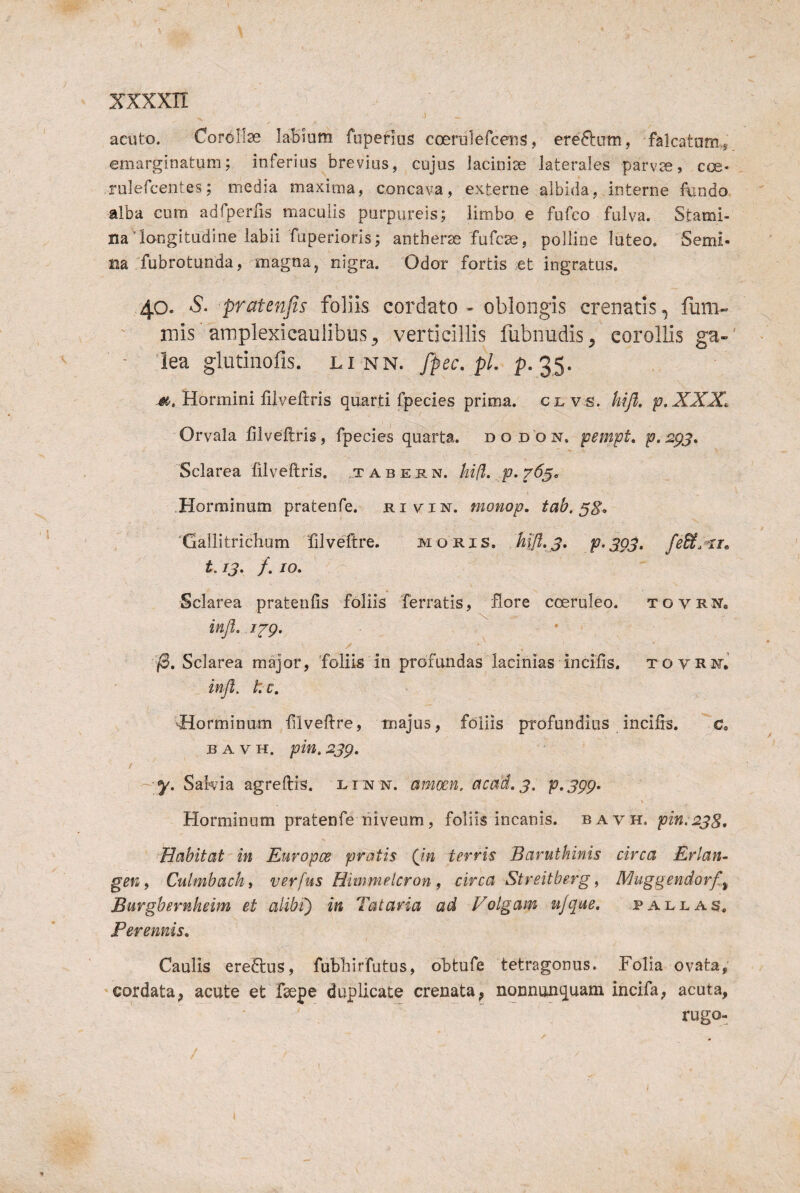 acuto. Corollae laBinm fupenus coerulefceiis, eredum, falcatom,s emarginatum; inferius brevius, cujus laciniae laterales parvae, coe« rulefcentes; media maxima, concava, externe albida, interne fundo alba cum adfperfis maculis purpureis; limbo e fufco fulva. Stami¬ na'longitudine labii fuperioris; anther^ fufcae, polline luteo. Semi¬ na fubrotunda, magna, nigra. Odor fortis et ingratus. 40. S. pratenfis foliis cordcito - oblongis crenatis, fum- mis 'arnplexicaniibus^ verticillis fubnudis, corollis ga-' lea glutinofis. linn. fpcc, pl- Pv35- Hormini fiiveftris quarti fpecies prima, clv s. hifl, p.XXX^ Orvala fiiveftris, fpecies quarta, d o d o n. pempt, p.2pj, Sclarea fiiveftris. ..tabe r n. hifl. _p. Horminum pratenfe. monop. tab. ^8^ ‘Gallitrichum filveftre. moris. Mfl.S, PXQS- fe&.^xi^ 1.13, /. /o. Sclarea pratenfis foliis ferratis, flore coeruleo. tovrNo . \ injt. 12'g* K (B, Sclarea major, foliis in profundas lacinias incifis. xovRi^r,' infl, tc, torminum filveftre, majus, foliis profundius incifis. c B A V H. pin. 23p. / - y, Sakia agreftis. linn. amoen. acad.3. p^jgg^ Horminum pratenfe niveum, foliis incanis, bavh, pin.238, Habitat in Europce pratis (in terris Baruthinis circa Erlan- gen 9 Culmbachi verfus Himmeicron , circa Streitberg, Muggendorfi^ Burghernheim et alibi') in Tataria ad Volgam u/que. paleas. Perennis, Caulis eredus, fublilrfutus, obtufe tetragonus. Folia ovata, 'Cordata, acute et fsepe duplicate crenata, nonnunquam incifa, acuta, rugo-