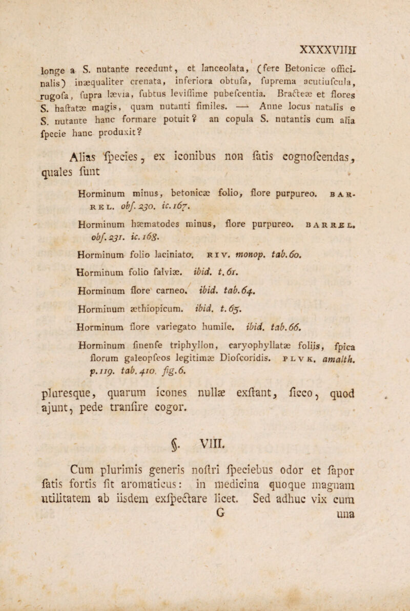 xxxxvinr longe a S. nutante recedunt, et lanceolata, (fere Betonicae ofFici. nalis) inaequaliter crenata, inferiora obtufa, fuprema acutiufcula, rugofa, fupra laevia, fubtus leviflime pobefcentia. Brafteae et flares S. haftatae magis, quam nutanti fimiles. —^ Anne locus’natalis e S. nutante hanc formare potuit ? an copula S. natantis cum alia fpecie hanc produxit? Alias fpecies, ex iconibus non facis cognofcendas^ quales funt Horminum minus, betonicae folio, flore purpureo, bar¬ re l. obf. 2JO. ic. 167. Horminum haematodes minus, flore purpureo, barrel, obf. 231, ic.i6s> Horminum folio kciniato. riv. monop, tab,6o, Horminum folio falviae. ibid, t. 61. Horminum flore carneo, ibid, tab.6^, Horminum aethiopicum. ibid, t.63, Horminum flore variegato humile, ibid, tab.66, Horminum finenfe triphyllon, earyophyllatae foliis, fpica florum galeopfeos legitimae Diofcoridis. plvk. amalth, f, ijg. tab. ^10, fig. 6, pluresque, quarum icones nullae exflantj ficco^ quod ajunt, pede tranfire cogor. §. viii. Cum plurimis generis noflri fpeciebus odor et fapor fatis fortis fit aromaticus: in medicina quoque magnam utilitatem ab iisdem exlpectare licet. Sed adhuc vix cum G una