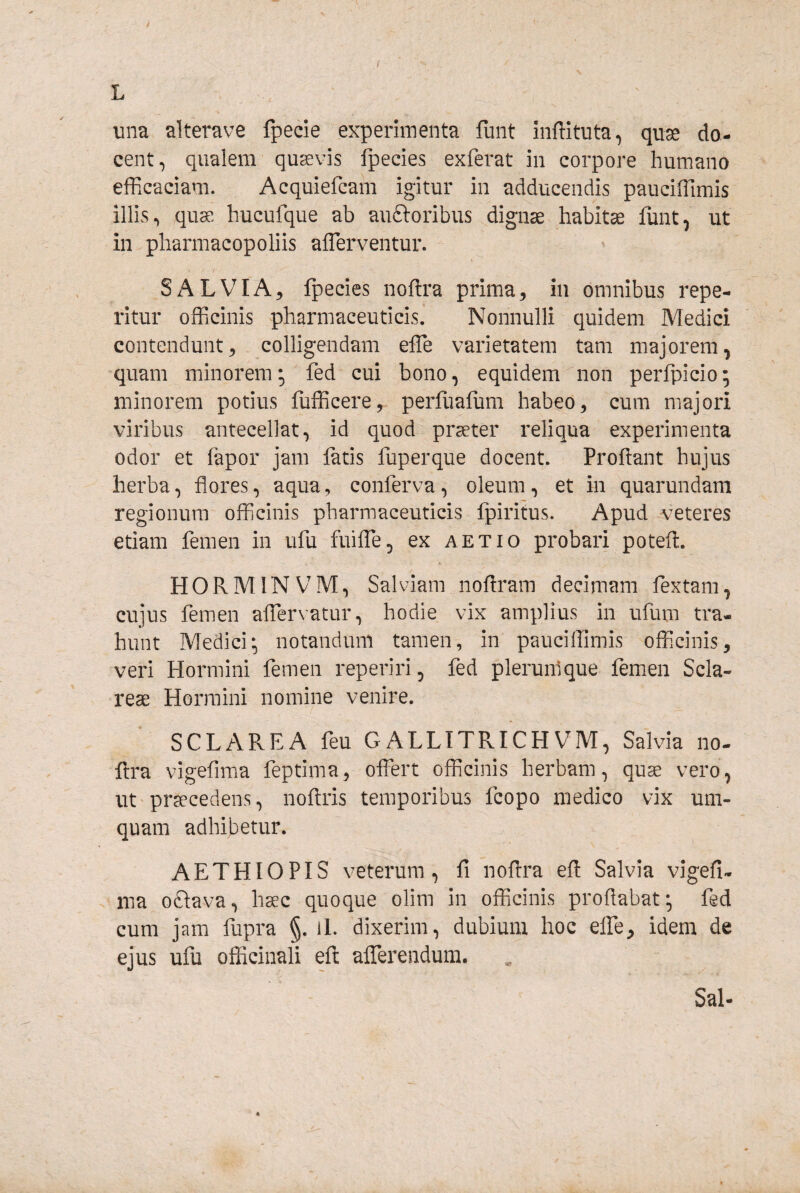 una alterave fpecie experimenta fiint inffituta, quse do¬ cent, qualem quaevis fpecies exferat in corpore humano efficaciam. Acquiefcam igitur in adducendis paucilTimis illis.» quae hucufque ab auftoribus dignae habita funt, ut in pharmacopoliis alTerventur. I ■ / SALVIA^ fpecies noflra prima, in omnibus repe- ritur officinis pharmaceuticis. Nonnulli quidem Medici contendunt, colligendam effe varietatem tam majorem, quam minorem; fed cui bono, equidem non perfpicio; minorem potius fufficere, perfuafum habeo, cum majori viribus antecellat, id quod pr^ter reliqua experimenta odor et fapor jam fatis fuperque docent. Proflant hujus herba, flores, aqua, conferva, oleum, et in quarundam regionum officinis pharmaceuticis fpiritus. Apud ^veteres etiam femen in ufu fuiffie, ex aetio probari poteft. HORMINVM, Salviam noflram decimam fextam, cujus femen affervatur, hodie vix amplius in ufum tra¬ hunt Medici* notandum tamen, in pauciffimis officinis, veri Plormini femen reperiri, fed plerumque femen Scia- reae Hormini nomine venire. SCLAREA feu GALLITRICHVM, Salvia no- ftra vigefima feptima, offert officinis herbam, quae vero, ut praecedens, noflris temporibus fcopo medico vix um- quam adhibetur. AETHIOPIS veterum, fi noflra efl Salvia vigefi- ma oftava, h^c quoque olim in officinis proflabat*, fed cum jam fupra §. il. dixerim, dubium hoc effe, idem de ejus ufu officinali efl afferendum. Sal-