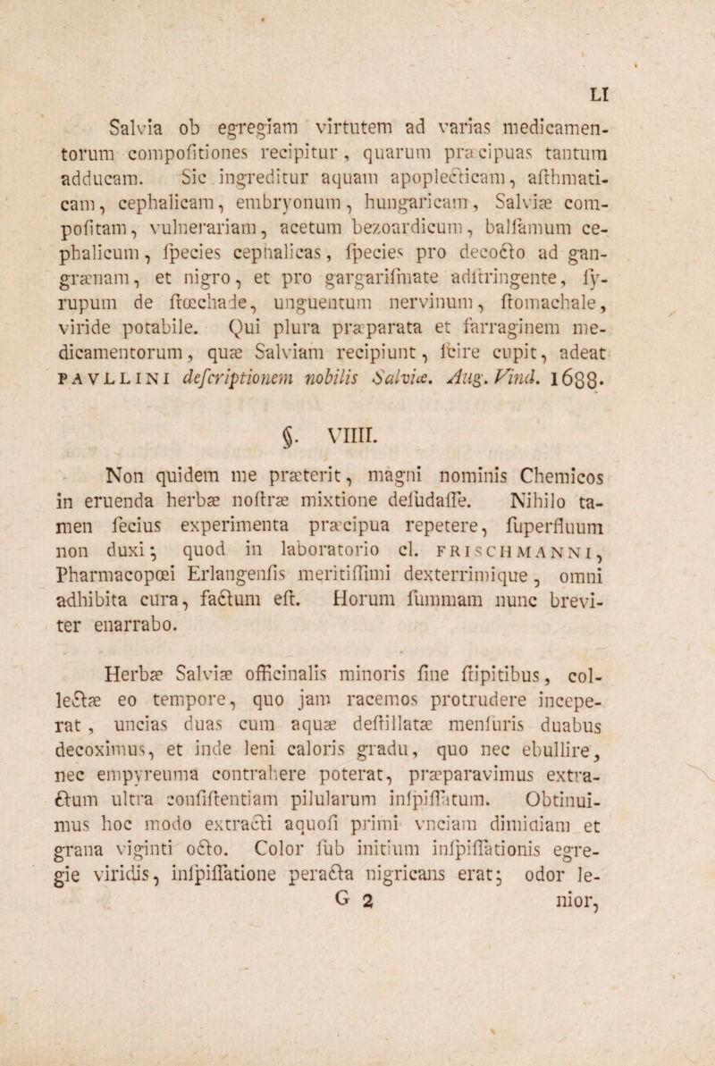 LI Salvia ob egregiam virtutem ad varias medicamen- -torum compofitiones recipitur, quarum pracipuas tantum adducam. Sic .ingreditur aquam apoplefticam, afthmati- cam, cephalicam, embryonum, hungaricam. Salviae com- pofitam, vulnerariam, acetum bezoardicum, ballamum ce-, phalicum, fpecies cephalicas, fpecies pro decofto ad gan- gramam, et nigro, et pro gargarifmate adltringente, fy- rupum de ftccchade, unguentum nervinum, fiomachale, viride potabile. Qui plura praparata et farraginem me¬ dicamentorum, quae Salviam recipiunt, Ibire cupit, adeat PAVLLiNi defcriptiormn nohilis Salvice. ^ug\ Find, l688« §. VIIII. Non quidem me praterit, magni nominis Chemicos in eruenda herba noftra mixtione deiudaiTe. Nihilo ta¬ men fecius experimenta pracipua repetere, fuperfluum non duxi-, quod in laboratorio cl. frischmanni, Pharmacopoei Eiiangenfis meritifTimi dexterrimique, omni adhibita cura, faftum eft. Horum fummam nunc brevi¬ ter enarrabo. Herba Salvia officinalis minoris fine ftipitibus, col- leSla eo tempore, quo jam racemos protrudere incepe¬ rat , uncias duas cum aqua defiillata menluris duabus decoximus, et inde leni caloris gradu, quo nec ebullire, nec empyreuma contralare poterat, praparavimus extra- ftum ultra confifientiam pilularum inlj^ilfiitum. Obtinui¬ mus hoc modo extracti aquofi primi vnciam dimiaiam et grana viginti ofto. Color iub initium infpiflationis egre¬ gie viridas, inlpilTatione perafta nigricans erat; odor le- G 2 nior,