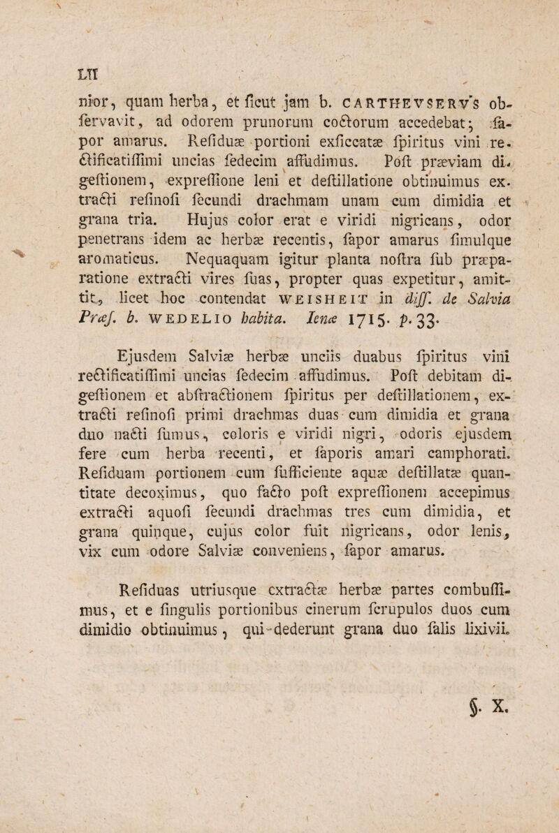 LT! ✓ uror, quam herba, et ficut jam b. carthevser-v^s ob- fervavit, ad odorem prunorum coftorum accedebat* ,ia- por amarus. Refiduse >portioni exficcatse Ipiritus vini re- ftificatiflimi uncias fedecim ^affudimus. Poft pr^viam dL geffionem, expreffione leni et deftillatione obtinuimus ex. tra61i refinofi fecundi drachmam unam cum dimidia et grana tria. Hujus color erat e viridi nigricans, odor penetrans idem ac herb^ recentis, lapor amarus fimulque aromaticus. Nequaquam igitur planta nofira fiib praepa¬ ratione extrafti vires fuas, propter quas expetitur, amit¬ tit, licet hoc contendat weisheit in clijf. de Salvia PraJ. b. WEDELio habita, lence 1715. p. 33« Ejusdem Salvia herba? unciis duabus Ipiritus vini reftificatiffimi uncias fedecim affudimus. Poft debitam di- geftionem et abftiaftionem ipiritus per deftiljationem, ex- tra£li refinofi primi drachmas duas cura dimidia et grana duo nafti furnus^ coloris e viridi nigri, odoris ejusdem fere cum herba recenti, et laporis amari camphorati, Refiduam portionem cum fiifficiente aquae deftillat^ quan¬ titate decoximus, quo fa£lo poft expreffionem accepimus extrafti aquofi fecundi drachmas tres cum dimidia, et grana quinque, cujus color fuit nigricans, odor lenis, vix cum mdore Salviae conveniens, lapor amarus. Refiduas utriusqne cxti^acl^ herbae partes combufli- mus, et e fingulis portionibus cinerum fcrupulos duos cum dimidio obtinuimus, qui-dederunt grana duo falis lixiviL I > §• X.