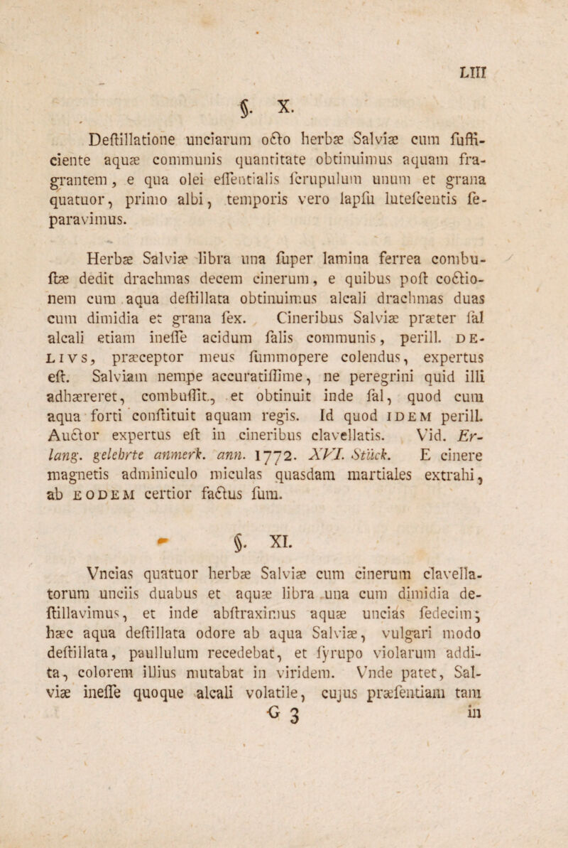 Deftillatione unciarum o(\o herbae Salvise cum fuffi- ciente aqu^ communis quantitate obtinuimus aquam fra¬ grantem 5 e qua olei effentialis fcrupulum unum et grana quatuor, primo albi, .temporis vero lapfu lutefcentis fe- paravimus. Herbae Salviae Tibra una fuper lamina ferrea combu- {be dedit drachmas decem cinerum, e quibus pofl: coftio- nem cum.aqua deftillata obtinuimus alcali drachmas duas cum dimidia et grana fex. Cineribus Salviae praeter fal alcali etiam ineffe acidum falis communis, perill. de- Livs, praeceptor meus Himmopere colendus, expertus eft. Salviam nempe accuratiffime, ne peregrini quid illi adhaereret, combufTit, .et obtinuit inde fal, quod cum aqua‘forti confiituit aquam regis. Id quod idem perilL Auclor expertus eft in cineribus clavellatis. Vid. Er- lan^^. gdehirte anmerk. ann. 1772. XVI. Stllck. E cinere magnetis adminiculo miculas quasdam martiales extrahi, ab EODEM certior faftus fum. ^ §. XI. Vncias quatuor herbae Salviae cum cinerum clavella- torum unciis duabus et aquae libra una cum dimidia de- ftillavimus, et inde abftraximus aquae uncias fedecim; haec aqua deftillata odore ab aqua Salviae, vulgari modo deftiilata, paullulum recedebat, et lyrupo violarum addi¬ ta, colorem iUius mutabat in viridem. Vhide patet, Sal¬ viae inefte quoque alcali volatile, cujus pra^fentiam tam
