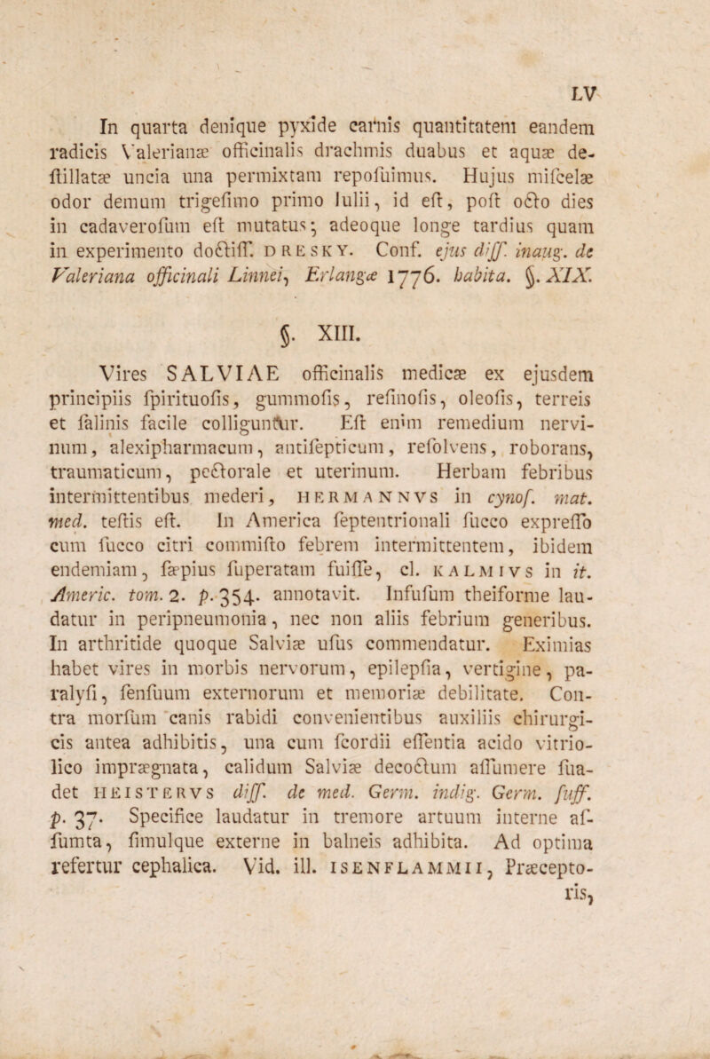 In quarta denique pyxide cai'nis quantitatem eandem radicis V^ajerianse officinalis drachmis duabus et aquae de- flillatae uncia una permixtam repofuimus. Hujus mifcelae odor demum trig-efimo primo Iulii, id eft, pofl ofto dies in cadaverofum eil mutatus-, adeoque longe tardius quam in experimento doftifT. d r e s k y. Conf. ejus diff. inau^, de Valeriana officinali Linnei-^ Erlans;^^ habita, ^,XIX. §. XIII. Vires SALVIAE officinalis medicae ex ejusdem principiis fpirituofis, gummofis, refinofis, oleofis, terreis et lalinis facile colli^unt\ir. Efl emm remedium nervi- num^ alexipharmacum, antifepticum, refolvensroborans^ traumaticum, pcftorale et uterinum. Herbam febribus intermittentibus mederi, h e r m a n n vs' in cynof. mat. mecL teflis efl. In America feptentrionali fucco expreffb cum fucco citri commiflo febrem intermittentem, ibidem endemiam, faepius fuperatam fuiffe, cl. kalmivs in it, ,/Imeric. tom.2- P--354- annotavit. Infufum theiforme lau¬ datur in peripneumonia .> nec non aliis febrium generibus. In arthritide quoque Salvias ufus commendatur. Eximias habet vires in morbis nervorum, epilepfia, vertigine, pa- ralyfi, fenfuum externorum et memoriae debilitate. Con¬ tra morfum 'canis rabidi convenientibus auxiliis chirurg-i- cis antea adhibitis, una cum fcordii effentia acido vitrio- lico impraegnata, calidum Salviae deco6lum affiumere fua- det HEISTERVS diff. de med. Germ, indi^. Germ, fiiff, .p. 37. Specifice laudatur in tremore artuum interne af- fumta, fimulque externe in balneis adhibita. Ad optima refertur cephalica. Vid. ill. isenflammii, Praecepto- ris^ V