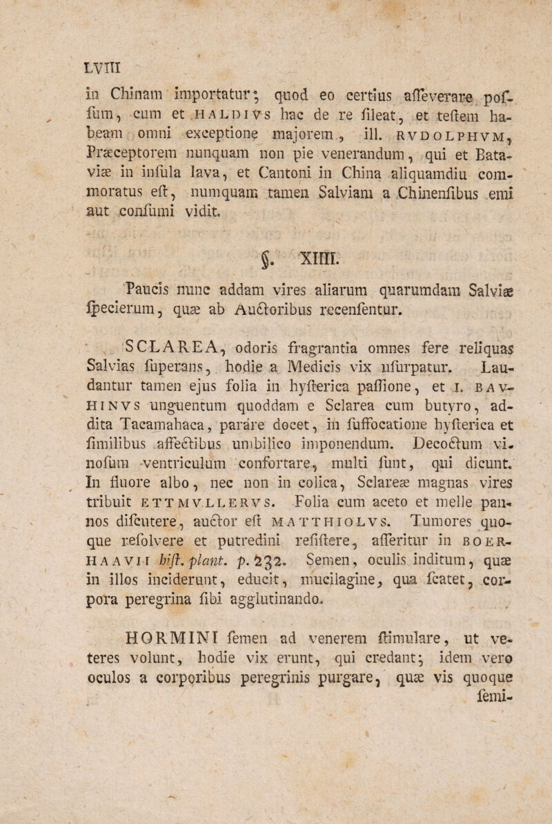 ia Chinam importatur; quod eo certius affeverar-e, pof- fum, cum et HALDivs hac de re fileat, et teftem ha¬ beam omni exceptione majorem, ill. rvdolphvm^ Praeceptorem nunquam non pie venerandum, qui et Bata¬ vis in infula lava, et Cantoni in China aliquamdiu com¬ moratus eft, numquam tamen Salviam a Chuienfibus emi aut eoarfumi vidit. V §. xiirr. 'Paucis nunc addam vires aliarum quarumdam Salviae ^ecierum, qu^ ab Auftoribus recenfentur. ‘SCLAREA^ odoris fragrantia omnes fere reliquas Salvias fuperans, hodie a Medicis vix ulurpatur. Lau¬ dantur tamen ejus folia in hyfterica paflione, et ,1. bav- HiNVS unguentum quoddam e Sclarea cum butyro, ad¬ dita Tacamahaca, parare docet, in fuffocatione hyfterica et fimilibus ,affec1:ibus unibilico imponendum. Decoftum vL nofura -ventriculum confortare, multi funt^ qui dicunt. In fluore albo, nec non in colica, Sclareas magnas vires tribuit ETTMvLLERvs. Folia cum aceto et meile pan¬ nos difcutere, auftor eft matthiolvs. Tumores quo¬ que refoIvere et putredini refiftere, alTeritur in boer- HAAViT hift, piant, p. ^32. Semen, oculis inditum, quse in illos inciderunt, educit, mucilagiiie^ qua fcatet, cor¬ pora peregrina fibi agglutinando. HORMINI femen ad venerem ftiniulare, ut ve¬ teres volunt, hodie vix erunt, qui credant^ idem vero oculos a corporibus peregrinis purgare, quae vis quoque femi-