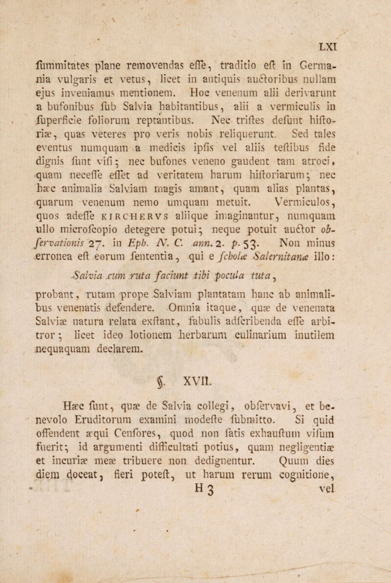 lummitates plane removendas elTe, traditio efl in Germa¬ nia vulgaris et vetus, licet in antiquis auftoribus nullam ejus inveniamus mentionem. Hoc venenum alii derivarunt a bufonibus fub Salvia habitantibus, alii a vermiculis in fuperficie foliorum reptantibus. Nec- triftes defunt hifto- ria, quas veteres pro veris nobis reliquerunt. Sed tales eventus numquam a medicis ipfis vel aliis teflibus fide dignis funt vifi 5 nec bufones veneno gaudent tam atroci» iquam necefTe efTet ad veritatem harum hiftoriaimm *, nec 'hccc animalia Salviam magis amant, quam alias plantas, *quarum -venenum nemo umqiiam metuit. Vermiculos, quos adelTe kirchervs aliique imaginantur, numquam ullo microfcopio detegere potui; neque potuit auftor ob- fervationis 2^. in Eph. N. C. Mnn,2- p-53- minus erronea efl .eorum fententia, .qui e fcbolce Sakrnitancc illo: ■Salvia .cum .ruta faciunt tibi pocula tuta, probant, rutam prope Salviam plantatam hanc ab animali¬ bus venenatis defendere. Omnia itaque, .quae de venenata Salviae natura relata exftant, fabulis adfcribenda effe arbi¬ tror ; licet ideo lotionem berbar.um culinarium inutilem nequaquam declarem. §. XVII. Haec funt, quae de Salvia collegi, obfervavi, et be¬ nevolo Eruditorum examini modefte fubmitto. Si quid offendent aequi Cenfores, quod non fatis exhauftutn vifum fuerit; id argumenti difficultati potius, quam negligentiae et incuriae meae tribuere non dedignentur. Quum dies diem doceat, fieri poteft, ut harum rerum cognitione, H 3 vel