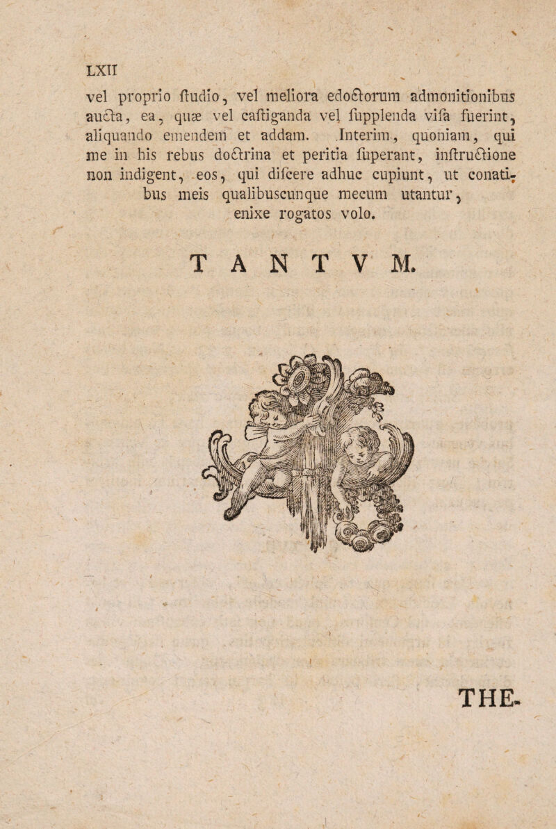 vel proprio ftudlo, vel meliora edofiloTum admonitionibus aucla, ea, quae vel caffiganda vel fupplenda vifa fuerint, aliquando emendem et addam. Interim, quoniam^ qui me in his rebus doftrina et peritia fuperant, inflruftione non indigent, eos, qui difcere adhuc cupiunt, ut conati¬ bus meis qualibuscunque mecum utantur, enixe rogatos volo. T A N T V M. THE