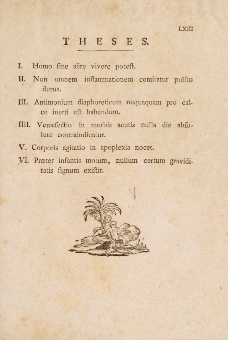 I . • LXIII THESES. \ . ^ V “ \ * \ I. Homo fine aere vivere potefi:. 'tl. Non omnem inflammationem comitatur pulfus durus. ^ , I III. Antimonium diaphoreticum nequaquam pro cal¬ ce inerti efl: habendum. IIII. Venajfedio in morbis acutis nulla die abfo- lute contraindicatur. V. Corporis agitatio in apoplexia nocet. yi. Praiter infantis motum, nullum certum gravidi¬ tatis fignum exiflit. i V \