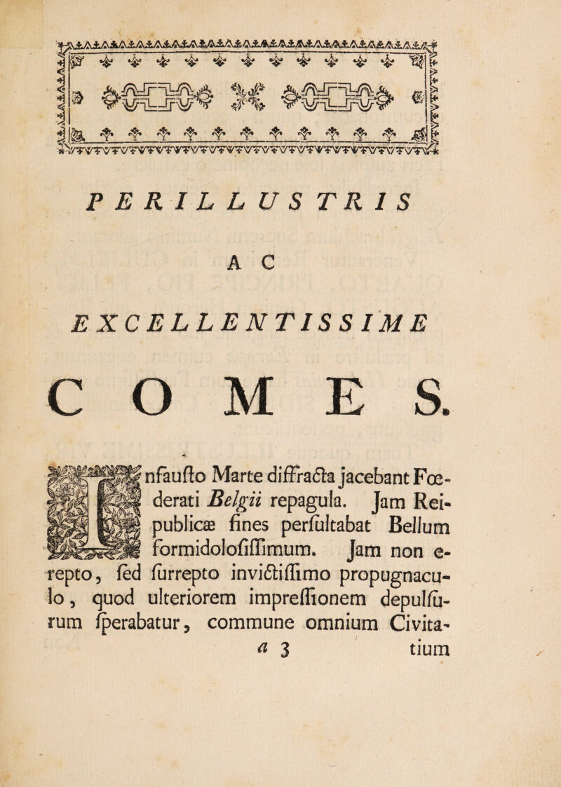 PERILLUSTRIS A C EXCELLENTISSIME O M nfaufto Marte diffradla jacebant Foe¬ derati Belgii repagula. Jam Rei- 3ublic£e fines perfiiitabat Bellum ^ormidolofiflimum. Jam non e- repto, fed furrepto inviftiflimo propugnacu¬ lo, quod ulteriorem impreflionem depulfii- rum ^erabatur, commune omnium Civita- ^ 3 tium