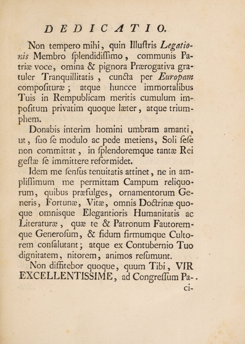 TMon tempero mihi, quin Illuflris Legatio- nis Membro fplendidiiTimo, communis Pa- tri® voce, omina & pignora Prasrogativa gra- tuler Tranquillitatis , cundla per Europam eompofitur®; atque huncce immortalibus Tuis in Rempublicam meritis cumulum im- pofitura privatim quoque Ister, atque trium¬ phem. Donabis interim homini umbram amanti, ut, fuo fe modulo ac pede metiens, Soli fefe non committat, in fplendoremque tants Rei gefis /e immittere reformidet. Idem me fenfus tenuitatis attinet, ne in am- pliffimum me permittam Campum reliquo¬ rum, quibus prsfulges, ornamentorum Ge¬ neris, Fortuns, Vits, omnis Dodlrins quo¬ que omnisque EJegantioris Humanitatis ac Literaturs , qus te & Patronum Fautorem¬ que Generofum, & fidum firmumque Culto¬ rem conlalutant- atque ex Contubernio Tuo <3ignitatem, nitorem, animos refumunt. Non diffitebor quoque, quum Tibi, VIR EXCELLENTISSIME, ad Congreflum Pa-. ci-