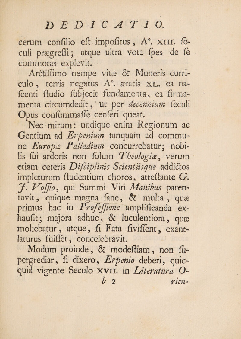 cerum confilio efl: impofitus, A“. xiii. /e* culi pragreffi; atque ultra vota /pes <le /e commotas explevit. Ardiffimo nempe vits & Muneris curri¬ culo , terris negatus A, astatis XL. ea na- /centi /ludio /ubjecit fundamenta, ea firma¬ menta circumdedit, ’ ut per decennium /eculi Opus con/umma/Ie cen/eri queat. Nec mirum: undique enim Regionum ac Gentium ad Erpenium tanquam ad commu¬ ne Europa Falladiiim concurrebatur* nobi¬ lis /ui ardoris non /blum Theologia., verum etiam ceteris Difciplinis Scienliisque addidlos impleturum /ludentium choros, atte/lante G. y. P^oJJio, qui Summi Viri Manibus paren¬ tavit, quique magna /ane, & multa, qu® primus hac in ProfeJJione amplificanda ex- haufit; majora adhuc, & luculentiora, qu® moliebatur, atque, fi Fata fivi/Ient, exant¬ laturus fui/Iet, concelebravit. Modum proinde, & modefliam, non /ii- pergrediar, fi dixero, Erpenio deberi, quic- quid vigente Seculo xvir. in Literatura O- b 2 rien-