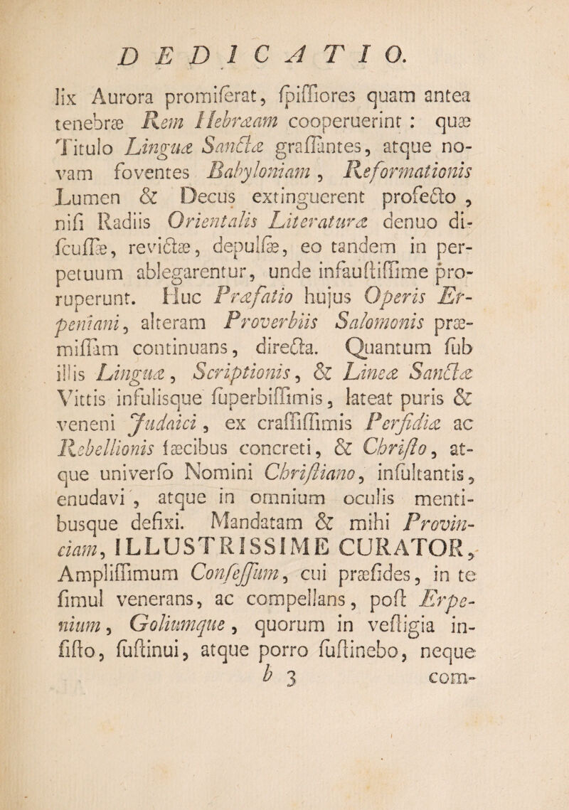 lix Aurora promiferat, fpiffiores quam antea tenebra Rem llebrdam cooperuerint : qute Titulo Lingua SanRa graflantes, atque no¬ vam foventes Babyloniam , Reformationis Lumen & Decus extinguerent profefto , nifi Radiis Orientalis Literatura. denuo dt- fcuffie, revidlffi, depulfe, eo tandem in per¬ petuum ablegarentur, unde infaufliffime pro¬ ruperunt. Huc Prafatio huius Operis Er- peniani.) alteram Proverbiis Salomonis pra::- miflam continuans, direfta. Quantum flib illis Lingua., Scriptionis, & Linea SanCla Vittis infulisque fuperbiffimis, lateat puris & veneni Judaici, ex craffiffimis Perfidia ac PAellionis faecibus concreti, & Chrifto, at¬ que univerfb Nomini Chrifliano, infultantis, enudavi', atque in omnium oculis menti¬ busque defixi. Mandatam & mihi Provin¬ ciam , ILLUSTRISSIME CURATOR,- Ampliffimum Confejfiim, cui praefides, in te fimul venerans, ac compellans, pofl Erpe- niiim, Goliumque, quorum in vefligia in- fifto, fuftinui, atque porro fufiinebo, neque b 3 com- I