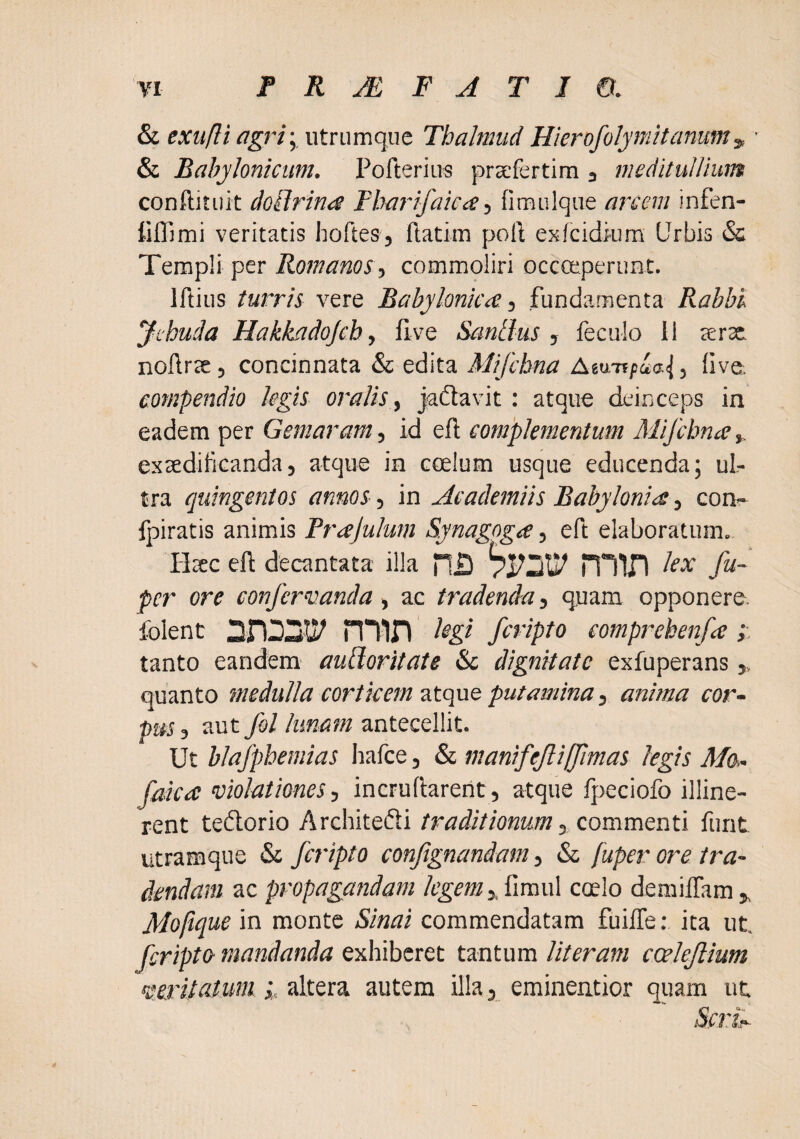 & exufli agri yWinwnqnt Thalmud Hierofolymitanum^ ■ & Babylonicum. Pofteriiis prsefertim j meditullium conftitiiit dollrina Fbarifaica, fimulque arcem infen- tiffimi veritatis hoftes, llatim poli exfcidiurn Urbis & Templi per Romanos , commoliri occoeperunt. Iftiiis turris vere Babylonica, fundamenta Rabbu Ji-buda Hakkadojcb, live Santlus , feculo 11 terte nollrtc, concinnata & edita Mifchna Atu-npia^, live, compendio legis oralis, jadtavit : atque deinceps in eadem per Gemaram, id efl complementum Mifcbna,, extedilicandaj atque in coelum usque educenda; ul¬ tra quingentos annos, in Academiis Babylonia, con- fpiratis animis Prajulum Synagoga, eft elaboratum. Hsc ell decantata illa n.D miD fa- pcr ore confervanda, ac tradenda, quam opponere, folent nlin l^gl fcripto comprehenfa tanto eandem auBoritate &c dignitate exfuperans quanto medulla corticem atque putamina, anima cor¬ pus , aut fol lunam antecellit. Ut blafpbemias hafce, manifejlijjimas legis Ma- faka violationes, incrudarent, atque Ipeciofo illine¬ rent tedorio Architedi traditionum ,.commQntv funt utramque & fcripto conjignandam, & fuper ore tra¬ dendam ac propagandam legem,SicavA coelo demiffam jk Molique in monte Sinai commendatam fuilTe: ita ut. fcripto mandanda exhiberet tantum Uteram coelejlium veritatum hAttiz. autem illa, eminentior quam ut Scrk