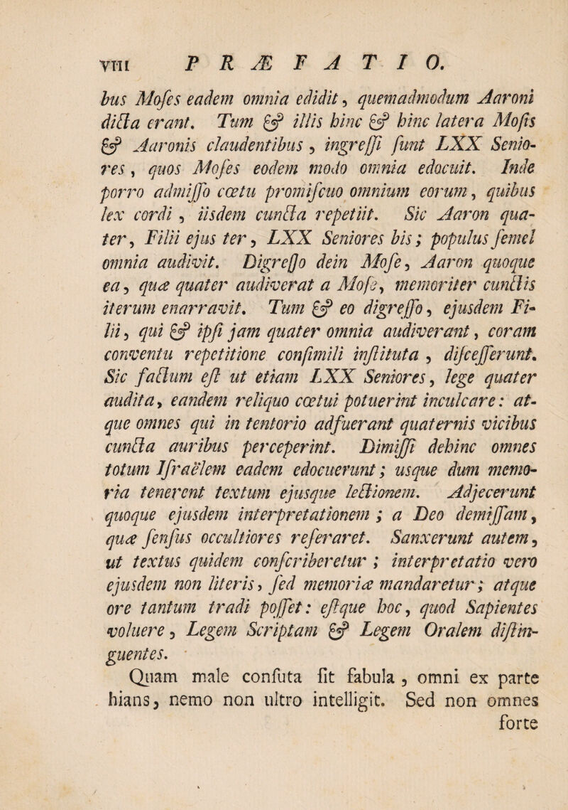 bus Mofes eadem omnia edidit, quemadmodum Aaroni dibia erant. Tum ^ illis hinc £«? hinc latera Mofts 8? Aaronis claudentibus, ingrejfi funt LXX Senio¬ res , quos Mofes eodem modo omnia edocuit. Inde porro admijjo cestu promifcuo omnium eorum, quibus lex cordi, iisdem cunila repetiit. Sic Aaron qua¬ ter , Filii ejus ter, LXX Seniores bis; populus femel omnia audivit. Digreffo dein Mofe^ Aaron quoque eut quee quater audiverat a Mofe^ memoriter cunilis iterum enarravit. Tum £«? eo digreffo, ejusdem Fi¬ lii 5 qui ipfi jam epuater omnia audiverant, coram conventu repetitione conjimili injlituta , dijcefferunt. Sic faBum ejl ut etiam LXX Seniores, lege quater audita, eandem reliquo cestui potuerint inculcare: at¬ que omnes qui in tentorio adfuerant quaternis vicibus cunila auribus perceperint. DimiJJi dehinc omnes totum Jfraelem eadem edocuerunt; usque dum memo¬ ria tenerent textum ejusque leBionem. Adjecerunt quoque ejusdem interpretationem ; a Deo demijfam, qua fenfus occultiores refer aret. Sanxerunt autem, ut textus quidem conferiberetur ; interpretatio vero ejusdem non literis, fed memoria mandaretur i atque ore tantum tradi poffet: efque hoc, quod Sapientes voluere, Legem Scriptam ^ Legem Oralem diftm- guentes. ■ Qiiam male confuta fit fabula , omni ex parte hians, nemo non ultro intelligit. Sed non omnes forte