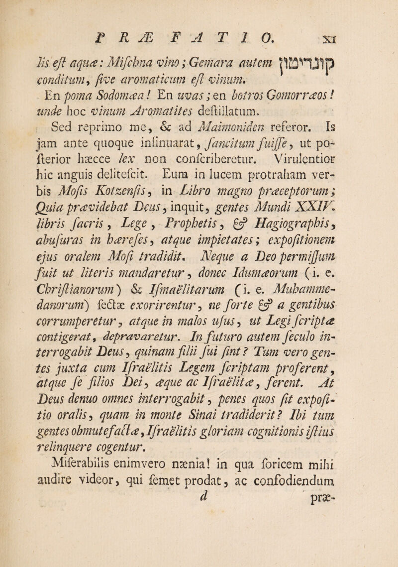 Us ejl aqiii^e: Mifchna vino; Gemara autem panJIp conditum^ five aromaticum eJl vinum. V.n poma Sodonicea! En uvas ;&x\ botros Gomorraos! unde lioc vinum Aromatites deftiilatum. Sed reprimo me, & ad Maimoniden referor. Ia jam ante quoque , fancitufn fuiffe, ut po- fterior hsecce lex non confcriberetur. Virulentior hic anguis delitefcit. Eum in lucem protraham ver¬ bis Mofis Kotzenps, in Libro magno praeeptorum; Quia praevidebat Deas, inquit, gentes Mundi XXIF. libris /acris, Lege , Prophetis, 0? Hagiographis, abufuras in harefes, atque impietates; expofitionem ejus oralem Moji tradidit. Neque a Deo permijjum fuit ut literis mandaretur, donec Idumaoi^um (i. e. Chrijlianorum) & IfmaeUtarum (i. e. Muhamme- danorumj fedte exorirentur, ne forte ^ a gentibus corrumperetur, atque in malos ujus, ut Legi /cripta, contigerat, depravaretur. In futuro autem feculo in¬ terrogabit DeuSy quinam filii fui fmt? Tum vero gen¬ tes juxta cum Ifraelitis Legem /criptam proferent , atque fe filios Dei, aque ac Ifraelita, ferent. At Deus denuo omnes interrogabit, penes quos fit expofi- tio oralis, quam in monte Sinai tradiderit? Ibi tum gentes obmutefalta, Ifraelitis gloriam cognitionis iflius relinquere cogentur. Miferabilis enimvero nsenia! in qua foricem mihi audire videor, qui femet prodat, ac confodiendum d prae-