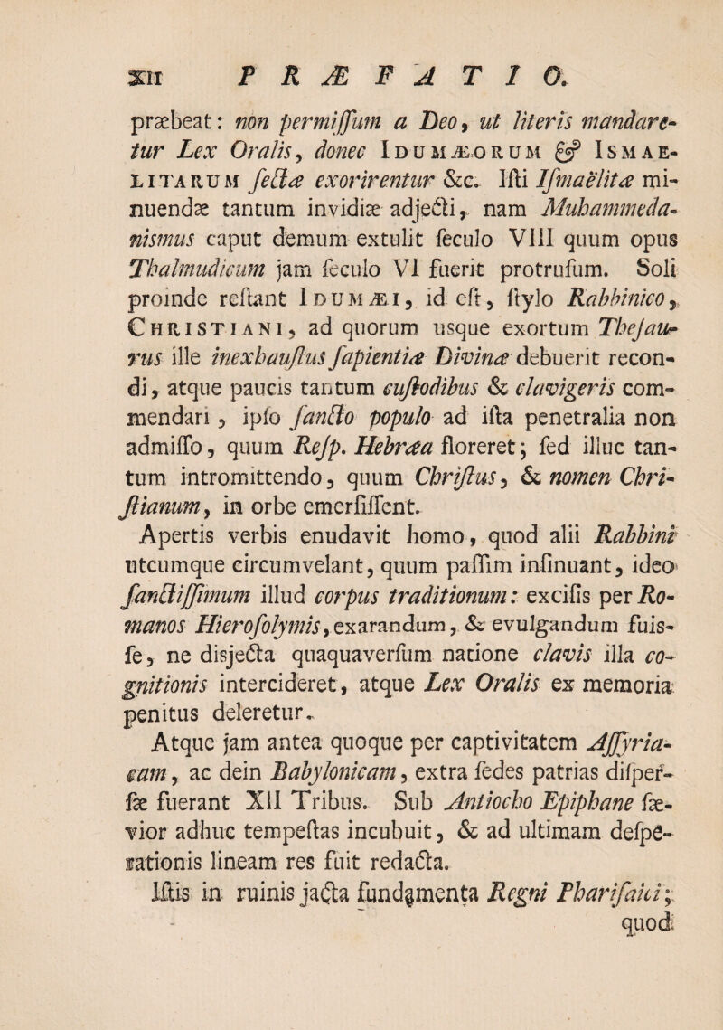 praebeat: non permijjum a Beo, ut literis mandare- tur Lex Oralis^ donec lDtJMiE.oRUM ^ Ismae- LiTARUM fella exorirentur Wi Ifmaelita vai~ nuendae tantum invidiae adje^li» nam Muhammeda- nismus caput demum extulit feculo Vlll quum opus Thalmudicmn jam feculo VI fuerit protrufum. Soli proinde reflant Idumaei, id eft» flylo RahhinicOy Christiani, ad quorum usque exortum Thejaur rus ille inexhaujlus fapientia Divina d^hnerit recon¬ di, atque paucis tantum eufiodibus & clavigeris com¬ mendari , iplo fanUo populo ad ifta penetralia non admilTo, quum Rejp. Hehraa floreret; fed illuc tan¬ tum intromittendo, quum CbriJluSi &c. nomen Chri- Jlianuniy in orbe emerfifTent. Apertis verbis enudavit homo, quod alii Rahbini utcumque circumvelant, quum paffim infinuant, ideo> fanUiJfimum illud corpus traditionum: excifis per Ro¬ manos Hierofolymis,exaran<iam, ScGyulga.adum fuis- fe, ne disjefta quaquaverfum natione clavis illa co¬ gnitionis intercideret, atque Lex Oralis ex memoria penitus deleretur. Atque jam antea quoque per captivitatem Afjjria- eam, ac dein Babylonicam, extra fedes patrias difjjef- fse fuerant XII Tribus. Sub Antiocho Epiphane fas- vior adbue tempeflas incubuit, & ad ultimam delpS- lationis lineam res fuit redafla, IftiS’ in ruinis jaijta fundamenta Regni Pharifaki;; quod