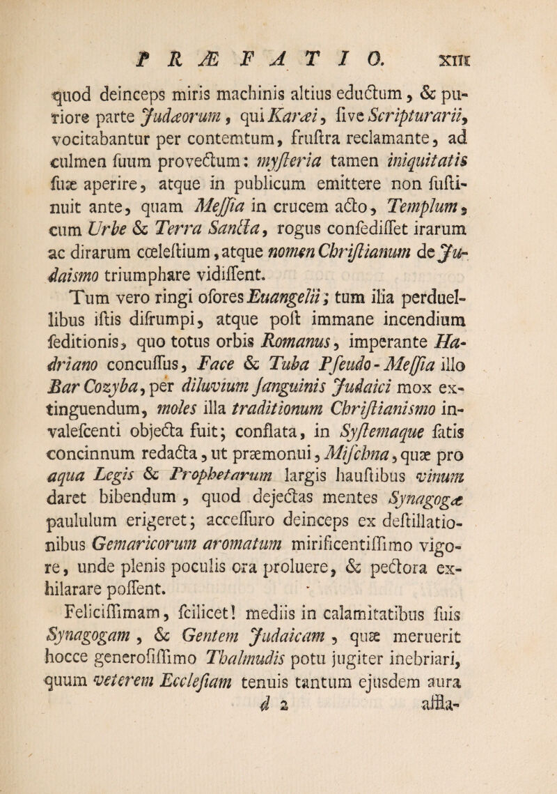 quod deinceps miris machinis altius eduftum , & pu¬ tiore parte Judaarum, qui Karai, fivc Scripturarii, vocitabantur per contemtum, fruftra reclamante, ad culmen fuura provedum : myjleria tamen iniquitatis fuae aperire, atque in publicum emittere non fufti- nuit ante, quam MeJJia in crucem adio. Templum, cura Urbe & Terra Sanlla, rogus confedilTet irarum ac dirarum coelellium, atque nomen Cbrijlianum dcju-. daismo triumphare vidilTent. Tum vero ringi o^oxQ5 Euangelii; tum ilia perduel¬ libus iftis difrumpij atque poli immane incendium feditionis, quo totus orbis Romanus, imperante Ha¬ driano concuflus, Face & Tuba Pfeudo - Mefjia illo BarCozyha,pix diluvium janguinis Judaici mox ex- tinguendum, moiles illa traditionum Chrijlianismo in- valefcenti objefta fuit; conflata, in Sy[lemaque latis concinnum redadta, ut praemonui, Mifchna, quae pro aqua Legis & Prophetarum largis liauftibus vinum daret bibendum , quod dejedas mentes Synagogae paululum erigeret; accefluro deinceps ex deftillatio- nibus Gemaricorum aromatum mirificentiffimo vigo¬ re , unde plenis poculis ora proluere, & pedora ex¬ hilarare poflent. Feliciflimam, fcilicet! mediis in calamitatibus fuis Synagogam , & Gentem Judaicam , quse meruerit hocce generofiffimo Tbalmudis potu jugiter inebriari, quum veterem Eccieftam tenuis tantum ejusdem aura i 2 affl a-