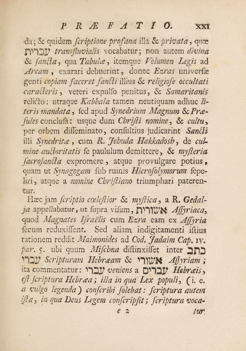 da; & quidem fcriptione profana illa & privata, quos transfluvmlis vocabatur; non autem divina & fan[la, qua Tabula:, itemque Volumen Legis ad Arcam , exarari debuerint, donec Ezras univerfe genti copiam faceret fanUi illius & religiofe occultati carabieris, veteri expulfo penitus, & Samaritanis relido: utraqae Kabbala tamen neutiquam adhuc li¬ teris mandata, fed apud Synedrium Magnum & Pree- yi//« conclufa: usque dum Cbrijli nomine, & cultu, per orbem dilTeminato, confukius judicarint Sandi illi Syncdritce, cum R. Jebuda Hakkadosh, de cul¬ mine audoritatis fe paululum demittere, & myfteria facrojanda expromere, atque provulgare potius, quam nt Synagogam fub ruinis Hicrofolymorum fepe- liri, atque a nomine Cbrijliano triumphari pateren¬ tur. Htecjam feriptio ccelefior & myjlica, a R. Gedal- ja appellabatur, ut fupra vifum, -dffyriaca, quod Magnates IfraeUs cum Ezra eam ex Ajfyria fecum reduxiflenr. Sed ali.am indigitamenti ifliiis rationem reddit Maimonides ad Cod. Jadaim Cap. iv. par. ubi quum Mifchna dihinxilTet inter Scripturam Hebraam & A.j]yriam; ita commentatur : veniens ol Hebrais, eft Jcriptura Hebraea; illa in qua'Lex populi, ^i. e. a vulgo legenda ) confer ibi folehat: feriptura autem ijla, in qua Deus Legem confcripfit; feriptura voca-'