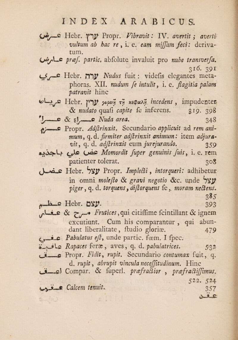 i^yL.S «tll-J -E ♦*4/ 'i.- tr (J^,Ka^C .IsL-.C LjLc al-A-i Lc « «• -c r cJi— Hebr. Propr. Vibravit: IV. avertit; averti vultum ab hac re, i. e. eam mijjam feci: deriva¬ tum. pr(ef partic» abfolute invaluit pro nube transverfa, 316. 391 Hebr. Nudus fuit: videfis elegantes meta¬ phoras. XII. nudum fe intulit ^ i. e. flagitia palam patravit hinc Hebr. incedens , impudenter. & nudato quafi capite fe inferens. 319. 398 & bI,—c Nuda area, 348 Propr. Adfirinxit, Secundaria applicuit ad rem ani¬ mum, q.d. adjirinxit animum: item adjura¬ vit, q. d. adjirinxit eum jurejurando, 359 (jAc Oac Momordit fuper genuinis fuis, i. e. rem patienter tolerat. 308 Hebr. Propr. ImpleBi, intorqueri: adhibetur in omni molefto & gravi negotio &c. unde piger, q. d. torquens, diflorquens femoram neBens, 3B5 Hebr. 393 Frutices, qui citiffime fcintillant & ignem excutiunt. Cum his comparantur , qui abun¬ dant liberalitate, ffcudio gloriae. 479 Tabulatus eji, unde partic. foem. I fpec. Rapaces ferae, aves, q. d. pabulatrices, 5*3^ Propr. Fidit, rupit. Secundario contumax fuit, q. d. rupit, abrupit vincula necejjitudinum, Plinc Compar. & fuperl. prcefratlior , prcefraBiJJimus, 522. 524 Calcem tenuit^ 357
