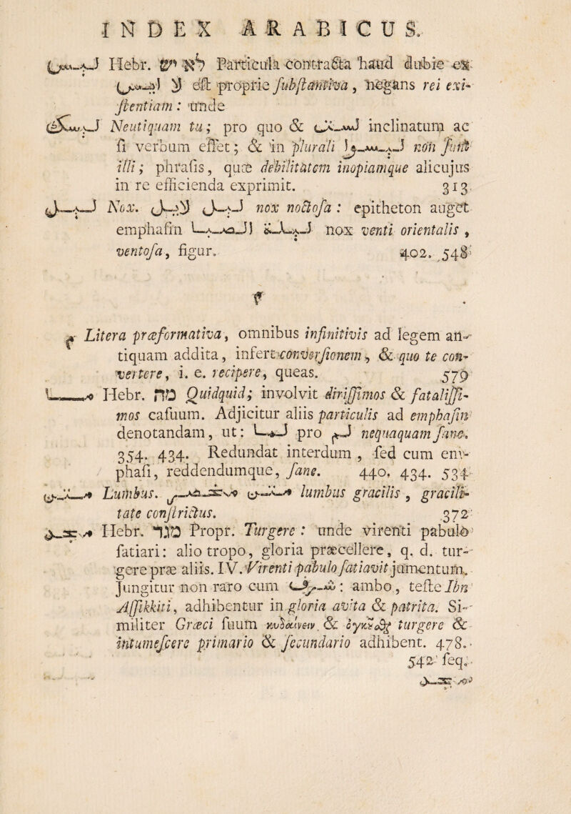 Hebr. <:bilt«faS:a(Siibk y e^H: 'proprie Jubjiamha , li>e^ans rei exi- fi enti am : ‘iriicie Ne ut i quam tu; pro quo & cX-aaJ inclinatiini ac fi verbum eflbt; & in 'plurali non ‘Junt^ illi; phrafis, quce dAtlitUtm inopiamque alicujus in re efficienda exprimit. 313* Nox, ^'^ox noctofa : epitheton auget empiiafin cLA-aJ nox venti orientalis , ventofa, figar. 402. ^54^= f ^ Liter a prceformativa; omnibus infinitivis ad legem aiv tiquam addita, infQTt^convsrJionem^ &■ quo te con^ 'vertere, i. e. recipere, queas. 579’ Hebr. no Quidquid; imolvk dirijpmos & fatalij^^^ mos cafuum. Adjicitur aliis particulis ad emphafiU' denotandam, ut: L-.4.J pro nequaquamfane, 354. 434. Redundat interdum , -fed cum env- phafi, reddendumque, fane, 440, 434. 534 ./• LuUibus, lumbus gracilis , gracili^ tat e conjirictus, 372- /9 Hebr. *1.TO Propr. Turgere : unde vireiYti pabuffi^ fatiari: alio tropo, gloria praecellere, q. d, tur-^ gere prae aliis. IN, Vir enti pabulo fiatiavit ]mn^ntmu. Jungitur non raro cum ambo, tQk.Qlbn' yi[]ikkiti, adhibentur ingloria avita & patrita: Si-- militer Grceci fuum oyyd^cB^ turgere Sc intumefierc primario & fecimdario adhibent. 478.' 542 ’feq: - r* •