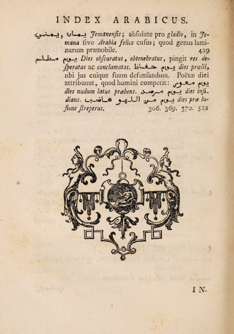 JemdnenJisi ab folate pro in y^- mana five Arabia felice cufus; quod genus iami- ' narum praenobile. 429 fO-J Dies obfcuratus y obtenebratus ^ pingit res de- /peratas ac conclamatas, dies prceliii ubi jus cuique fuum defenfandiim. Poetae diei attribuunt, quod homini competit: dies nudum latus prcsbens. dies inJL . dians. fO-ri dies prce lu* Jione Jlreperus, 306. 369. 370. 522 I N-