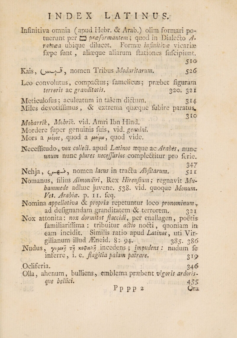 Infinitiva omnia (apud Hebr. & Arab.) olim formari po¬ tuerunt per C) pnvformantem; quod in Dialecto /i- rafjicea ubique dilucet. Fonmn infinitrccv vicaruB foepe funt , aliteque aliarum ilationes fufcipiiint. 5ia Kais, nomen Tribus Modarltaninh 526 Leo convolutus, compaftus; famelicus; praebet figuram terreris cLQ granditatis, 3-20. 321 Meticulofus; aculeatum in talem dicliim, 314 Miies devotiHimus, &: extrema quaeque fiibire paratus^ 310 Moharrik^ Mohrik. vid. Amri Ibn Hind. Mordere fuper genuinis fuis, vid, gemiini. Mors a quod a pWp, quod vide. Neceffitudo,CDOV colleci. apud Latinos xqiie ac /Irahes^ nunc unum nunc plures necejjarios campleftitur pro fcrie., 347 Nehja, nomen lacus in traftu Ahfitarum. 5x1 Nomanus, fdim Almondiri,, Kqx Hirenfium; regnavitM^/- haminede adhuc juvene. 538. vid. quoque Monum* Vet, Arabice, p. ii. feq. Nomina appellativa & propria repetuntur loco pronojninum,,, ad defignandam granditatem & terrorem. 321 Nox attonita: nox dormitat flaccidi,, per enallagen, poetis familiarilTima : tribuitur adtio riofti, quoniam in eam incidit. Similis ratio wpiid Latinos,, uti Vir-» gilianum illud Aineid. 8: 94. 385. 386 Nudus, yvuA] t>5 incedens; bnpudens i nudum fe inferre, u q. flagitia palam patrare. 3i9. .Ocliferia. ^>^6 Olla, alienum, bulliens, emblema praebent m/wvi- qiie bellici, 455