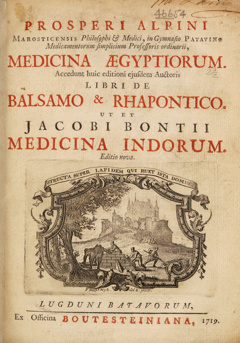 ’ PROSPERI A L PINI r JvIarosticensis Philofpphi £5? Medici, in Gymnajio F at A y i n # ' Medicamentorum fimplicium Profejforis ordinarii^ MEDICINA iEGYPTIORUJ^. Accedunt huic editioni ejufdem Audtoris * LIBRIDE BALSAMO & RHAPONTICO. U T E T JACOBI BONTII MEDICINA Editio nova. i' dei jecvtr. LUGDUNI B A T A F O R U A/, Ex Officina B O U T E S T E I N I A N A, 1719.