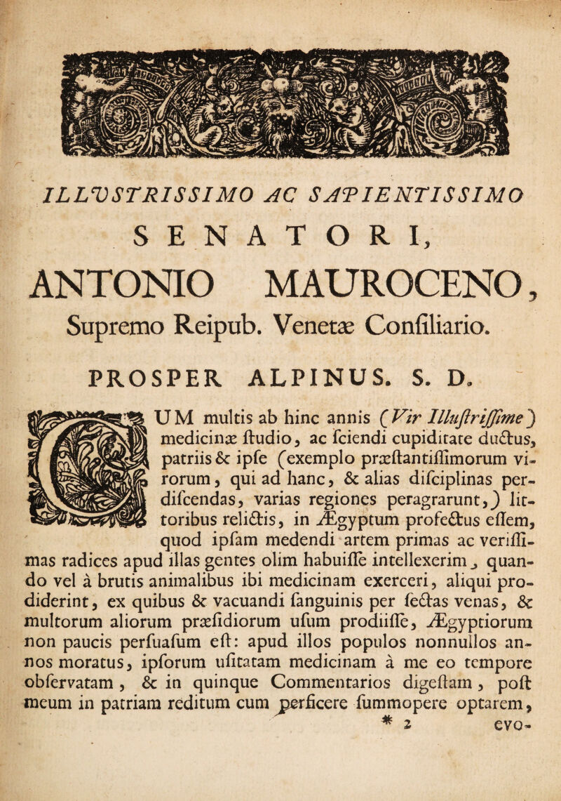 ILLVSTRISSIMO AC SATIENTISSIMO S E N A T O R I, ANTONIO MAUROCENO, Supremo Reipub. Venetae Confiliario. PROSPER ALPINUS. S. D, UM multis ab hinc annis (^Vir lllujirijjime') medicinas ftudio^ ac fciendi cupiditate du£tus, patriis 5c ipfe (exemplo prasftantillimorum vi¬ rorum 5 qui ad hanc, & alias difciplinas per- difcendas, varias regiones peragrarunt,} lit- toribus reliftis, in j®gyptum profectus effem, quod ipfam medendi artem primas ac verilli- mas radices apud illas gentes olim habuifle intellexerim ^ quan¬ do vel a brutis animalibus ibi medicinam exerceri, aliqui pro¬ diderint, ex quibus & vacuandi fanguinis per feftas venas, & multorum aliorum priefidiorum ufum proiifle, ./Egyptiorum non paucis perfuafum eft: apud illos populos nonnullos an¬ nos moratus, ipforum ufitatam medicinam a me eo tempore obfervatam , & in quinque Commentarios digeftarn , poft meum in patriam reditum cum ^perficere fummopere optarem,
