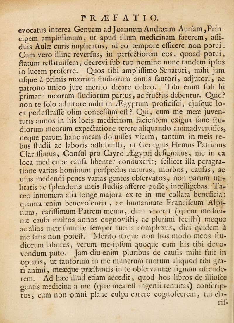 evocatus interea Genuam ad Joannem Andrxam Auriam,Prin cipem ampliflimum, ut apud ilium medicinam facerem, affi- duis Aulce curis implicatus, id eo tempore efficere, non potui; Cum vero illinc revcrfus, in perfeftiorcm eos, quoad potui, fiatum reftituiflem, decrevi fub tuo nomine nunc tandem ipfos in lucem proferre. Quos libi ampliffimo Senatori, mihi jam ufque a primis meorum ftudiorum annis fautori, adjutori, ac patrono unico jure merito dicare debeo. Tibi enim foli hi primarii meorum ftudiorum partus, ac fruftus debentur. Quid? non te folo adiutore mihi in ^gyptum proficifci, ejufque lo¬ ca perluftrafle olim concenum eft? Qui, cum me mere juven- turis annos in his locis medicinam facientem exigua fane ftu¬ diorum meorum expeftatione terere aliquando animadvertifles, neque parum hanc meam doluifles vicem, tantiim in meis re¬ bus ftudii ac laboris adhibuifti, ut Georgius Hemus Patricius Clanffimus, Conful pro Cayro JEgypti defignatus, me in ea loca medicinse caufa libenter conduxerit*, fcilicet illa peragra¬ tione varias hominum perfpeftas naturas, morbos, caufas, ac ulus medendi penes varias gentes obfervatos, non parum uti¬ litatis ac fplendoris meis ftudiis afferre pofle, intelligebas. Ta-' ceo innumera alia longe majora ex te in me collata beneficia: quanta enim benevolentia , ac humanitate Francifeum Alpi¬ num, cariftimum Patrem meum, dum viveret (quem mcdici- nx caufa multos annos cognovifti, ac plurimi fccifti) meque ac alios mex familix femper tueris complexus, dici quidem a me fatis iion.poteft. Mento itaque non hos modo meos ftu¬ diorum labores, verum me-ipfum quoque eam his tibi devo¬ vendum puto. Jam diu enim pluribus de caufis mihi fuit in optatis, ut tantorum in me munerum tuorum aliquod tibi gra¬ ti animi, mea^que prteftantis in te obfervantite ftgnum oftende- rem. Ad hxc illud etiam accedit, quod hos libros de illiufce gentis medicina a me (qux mea eft ingenii tenuitas) conferip^ tos, cum non omni plane culp.! carcre cognofccrcm, tui cla-