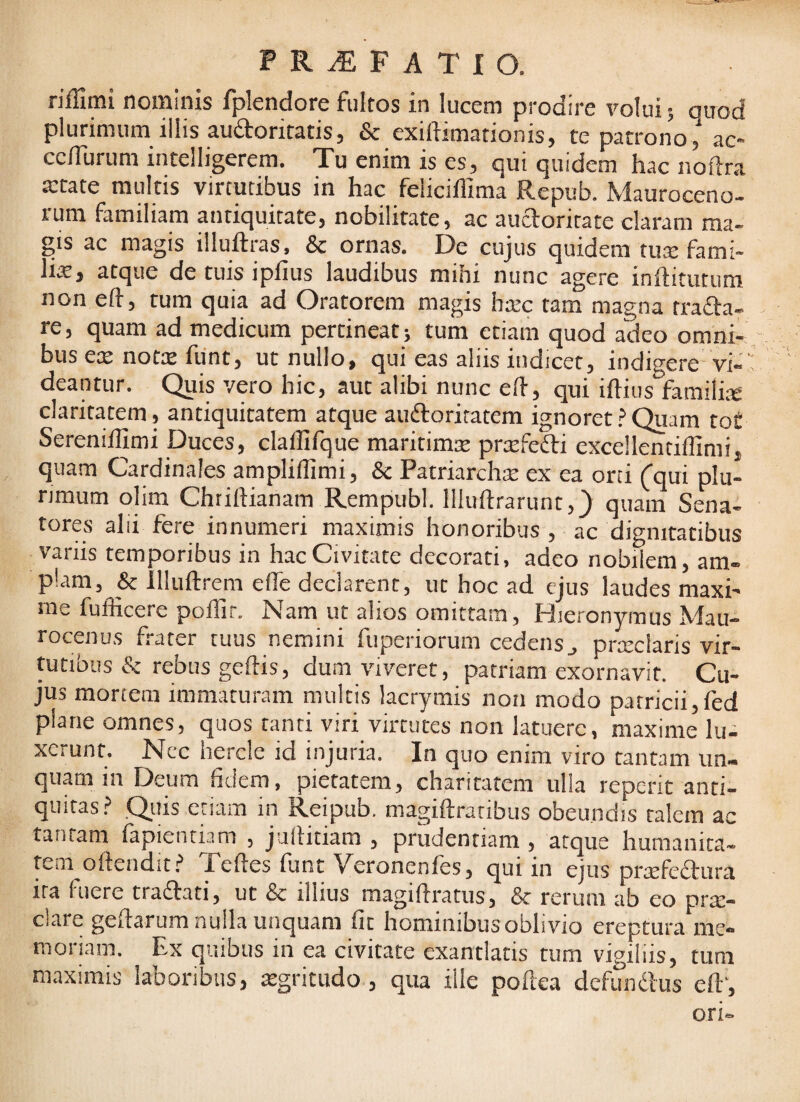 riffimi nominis fplendore fultos in lucem prodire volui; auod plurimum illis auaoritatis, & exiftimationis, te patrono,' ac« cc/Turum intelligerem. Tu enim is es, qui quidem hac noftra a:rate multis virtutibus in hac felicillima Repub. Mauroceno- runi familiam antiquitate, nobilitate, ac auaoritare claram ma¬ gis ac magis illuftras, & ornas. De cujus quidem tux fami- lix, atque de tuis i piius laudibus mihi nunc agere inftitiitum non eft, tum quia ad Oratorem magis hxc tam magna trafta- re, quam ad medicum pertineat; tum etiam quod adeo omni¬ bus ex notx funt, ut nullo, qui eas aliis indicet, indigere-vi-' deantur. Quis vero hic, aut alibi nunc elf, qui illius familix claritatem, antiquitatem atque audloritatem ignoret ? Quam fo£ Serenillimi Duces, claffifque maritimx prxfefti excellentiflimi, quam Cardinales ampliflimi, & Patriarchx ex ea orti Cqui plu¬ rimum olim Chrillianam Rempubl. lllullrarunt,} quam Sena¬ tores alii fere innumeri maximis honoribus , ac dignitatibus variis temporibus in hac Civitate decorati, adeo nobilem, am¬ plam, & lllullrem effe declarent, ut hoc ad ejus laudes maxi¬ me fufficere pollir. Nam ut alios omittam, Hieronymus Mau- rocenus frater tuus nemini fuperiorum cedens j prxclaris vir¬ tutibus & rebus gellis, dum viveret, patriam exornavit. Cu¬ jus mortem immaturam multis lacrymis non modo patricii,fed plane omnes, quos tanti viri virtutes non latuere, maxime lu¬ xerunt. Ncc hercle id injuria. In quo enim viro tantam un¬ quam in Deum fidem, pietatem, charitatem ulla reperit anti¬ quitas.? .Qilis etiam in Reipub. magiftratibus obeundis talem ac tantam fapientum , jullitiam , prudentiam , atque humanita¬ tem ofteiidit.? Telles funt Veronenles, qui in ejus prxfeftiira ira fuere tradlati, ut & illius magiflratus, & rerum ab eo prx- clare gedarum nulla unquam fit hominibus oblivio ereptura me¬ moriam. Ex quibus in ea civitate exantlatis tum vigiliis, tum maximis laboribus, xgritudo, qua ille podea defundlus ed‘, ori-