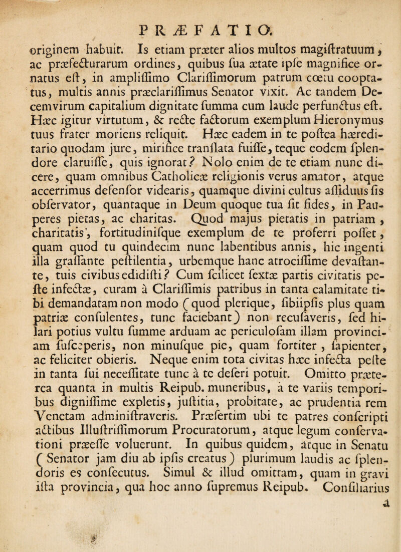 PRiEFATia originem habuit. Is etiam prxter alios multos magiftratuum j ac praefecturarum ordines, quibus fua eetate ipfe magnifice or- natus efi, in amplillimo Clariflimorum patrum coem coopta¬ tus, multis annis prseclariifimus Senator vixit. Ac tandem De¬ cemvirum capitalium dignitate fumma cum laude perfunClus efl. Haec igitur virtutum, & reCte faCtorum exemplum Hieronymus tuus frater morieris reliquit. Haec eadem in te poftea haeredi- tario quodam jure, mirifice tranflata fuiflTe, teque eodem fplen- dore claruifle, quis ignorat? Nolo enim de te etiam nunc di¬ cere, quam omnibus Catholicae religionis verus amator, atque accerrimus defenfor videaris, quamque divini cultus afliduiisfis obfervator, quantaque in Deum quoque tua fit fides, in Pau¬ peres pietas, ac charitas. Quod majus pietatis in patriam , charitatis’, fortitudinifque exemplum de te proferri poflet, quam quod tu quindecim nunc labentibus annis, hic ingenti illa grafiante peftilentia, urbemque hanc atrocillime devaftan- te, tuis civibus edidifti? Cum fcilicet fexte partis civitatis pe¬ lle infeClse, curam a Clarilfimis patribus in tanta calamitate ti*» bi demandatam non modo (^quod plerique, fibiipfis plus quam patria: confulentes, tunc faciebant} non recufaveris, fed hi¬ lari potius vultu fumme arduam ac periculofam illam provinci-” am fufccperis, non minufque pie, quam fortiter , lapienter, ac feliciter obieris. Neque enim tota civitas hxc infeda pelle in tanta fui neceflitate tunc a te deferi potuit. Omitto praete¬ rea quanta in multis Reipub. muneribus, a te variis tempori- bus digniifime expletis, jullitia, probitate, ac prudentia rem Venetam adminiftraveris. Prxfertim ubi te patres conferipti aftibus IlluflrifiTimorum Procuratorum, atque legum conferva- tioni praeeffe voluerunt. In quibus quidem, atque in Senatu ( Senator jam diu ab ipfis creatus} plurimum laudis ac fplcn- doris es confecutus. Simul Sc illud omittam, quam in gravi illa provincia, qua hoc anno fupremus Reipub. ConCliarius